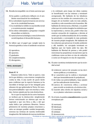 Hab. Verbal
14
Prohibida su reproducción total o parcial sin autorización de los titulares de la obra.
Derechos reservados D. LEG Nº 822
14.	 Resulta incompatible con el texto aseverar que
A)	los padres y profesores influyen en el am-
biente emocional de los estudiantes.
B)	la curiosidad y la perseverancia son necesa-
rias en la creatividad humana.
C)	la creatividad se inhibe en una familia social
y económicamente marginal.
D)	los niños estimulados a preguntar e inquirir
desarrollan su intelecto.
E)	tanto la herencia biológica como la herencia
social impulsan el desarrollo humano.
15.	 Se infiere que el papel que cumple tanto la
herencia genética como el ambiente social son
A)	operativos.
B)	opuestos.
C)	graduales.
D)	complementarios.
E)	divergentes.
NIVEL AVANZADO
	 Texto N.º 4
		 Estamos todos locos. Todo se parece, más
de lo que debiera, a una enorme conspiración
contra la vida. A una suerte de pacto tácito
para confirmar que la especie humana ya ha
excedido el tiempo que le fue otorgado para
ufanarse de que gobernaba la Tierra. De nues-
tras potencialidades –que son muchas y varia-
das– hemos optado por las más destructivas.
		 No es que la mayoría de los seres humanos
se inclinen por la destrucción: simplemente
hemos estructurado un sistema que nos ha
superado y que nos lleva a ella, y del que
nada indica que podamos librarnos. Somos
prisioneros de nuestras propias creaciones y,
salvo un siempre posible cambio inesperado,
seremos las víctimas de nuestra irrefrenable
imaginación.Mehablarándenuevasmedicinas
y lo celebraré, pero luego me dirán cuántos
se beneficiarán con las mismas y terminaré
avergonzado. Me hablarán de los fabulosos
avances en los medios de comunicación, y la
imagen de un hombre cada vez más aislado,
neurótico y solo ensombrecerá el asombro. Me
hablarán de democracia y libertad, y no podré
evitar que mi cerebro imagine los símbolos que
la representan y, menos aún, podré evitar una
enorme sensación de vergüenza y derrota al
sentir que la institucionalización de la mentira
ha penetrado y corrompido lo más profundo
de nuestro propio imaginario. Me hablarán de
los esfuerzos por preservar el medio ambiente
y allí, también, mi carcajada terminará en
lágrimas que me harán arder los ojos. Me
hablarán de libertad de prensa y solo podré
mencionar las poquísimas excepciones que la
confirman como un bien en vías de extinción
o como un vil negocio en vías de expansión.
16.	 El autor cuestiona medularmente que la socie-
dad actual
A)	evidencie carecer de sensatez en las deci-
siones políticas y económicas.
B)	se caracterice por la codicia e irracionali-
dad que inexorablemente le perjudicará.
C)	de todas sus potencialidades, haya optado
por las radicalmente destructivas.
D)	carezca de conciencia crítica y accionar
para revertir su tendencia a la destrucción.
E)	muestre altos niveles de injusticia social y
no se plantee soluciones concretas.
17.	 En el texto, la palabra ensombrecerá se puede
reemplazar por
A)	mermará.
B)	fulminará.
C)	concluirá.
D)	olvidará.
E)	desmerecerá.
 