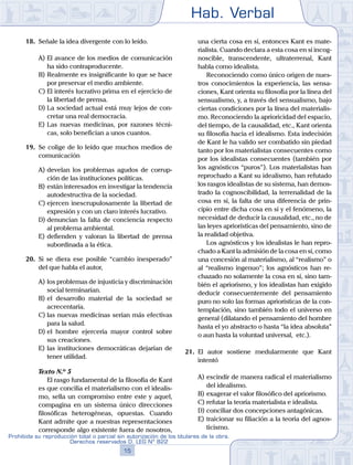 Hab. Verbal
15
Prohibida su reproducción total o parcial sin autorización de los titulares de la obra.
Derechos reservados D. LEG Nº 822
18.	 Señale la idea divergente con lo leído.
A)	El avance de los medios de comunicación
ha sido contraproducente.
B)	Realmente es insignificante lo que se hace
por preservar el medio ambiente.
C)	El interés lucrativo prima en el ejercicio de
la libertad de prensa.
D)	La sociedad actual está muy lejos de con-
cretar una real democracia.
E)	Las nuevas medicinas, por razones técni-
cas, solo benefician a unos cuantos.
19.	 Se colige de lo leído que muchos medios de
comunicación
A)	develan los problemas agudos de corrup-
ción de las instituciones políticas.
B)	están interesados en investigar la tendencia
autodestructiva de la sociedad.
C)	ejercen inescrupulosamente la libertad de
expresión y con un claro interés lucrativo.
D)	denuncian la falta de conciencia respecto
al problema ambiental.
E)	defienden y valoran la libertad de prensa
subordinada a la ética.
20.	 Si se diera ese posible “cambio inesperado”
del que habla el autor,
A)	los problemas de injusticia y discriminación
social terminarían.
B)	el desarrollo material de la sociedad se
acrecentaría.
C)	las nuevas medicinas serían más efectivas
para la salud.
D)	el hombre ejercería mayor control sobre
sus creaciones.
E)	las instituciones democráticas dejarían de
tener utilidad.
	 Texto N.º 5
		 El rasgo fundamental de la filosofía de Kant
es que concilia el materialismo con el idealis-
mo, sella un compromiso entre este y aquel,
compagina en un sistema único direcciones
filosóficas heterogéneas, opuestas. Cuando
Kant admite que a nuestras representaciones
corresponde algo existente fuera de nosotros,
una cierta cosa en sí, entonces Kant es mate-
rialista. Cuando declara a esta cosa en sí incog-
noscible, transcendente, ultraterrenal, Kant
habla como idealista.
		 Reconociendo como único origen de nues-
tros conocimientos la experiencia, las sensa-
ciones, Kant orienta su filosofía por la línea del
sensualismo, y, a través del sensualismo, bajo
ciertas condiciones por la línea del materialis-
mo. Reconociendo la aprioricidad del espacio,
del tiempo, de la causalidad, etc., Kant orienta
su filosofía hacia el idealismo. Esta indecisión
de Kant le ha valido ser combatido sin piedad
tanto por los materialistas consecuentes como
por los idealistas consecuentes (también por
los agnósticos “puros”). Los materialistas han
reprochado a Kant su idealismo, han refutado
los rasgos idealistas de su sistema, han demos-
trado la cognoscibilidad, la terrenalidad de la
cosa en sí, la falta de una diferencia de prin-
cipio entre dicha cosa en sí y el fenómeno, la
necesidad de deducir la causalidad, etc., no de
las leyes apriorísticas del pensamiento, sino de
la realidad objetiva.
		 Los agnósticos y los idealistas le han repro-
chado a Kant la admisión de la cosa en sí, como
una concesión al materialismo, al “realismo” o
al “realismo ingenuo”; los agnósticos han re-
chazado no solamente la cosa en sí, sino tam-
bién el apriorismo, y los idealistas han exigido
deducir consecuentemente del pensamiento
puro no solo las formas apriorísticas de la con-
templación, sino también todo el universo en
general (dilatando el pensamiento del hombre
hasta el yo abstracto o hasta “la idea absoluta”
o aun hasta la voluntad universal, etc.).
21.	 El autor sostiene medularmente que Kant
intentó
A)	escindir de manera radical el materialismo
del idealismo.
B)	exagerar el valor filosófico del apriorismo.
C)	refutar la teoría materialista e idealista.
D)	conciliar dos concepciones antagónicas.
E)	traicionar su filiación a la teoría del agnos-
ticismo.
 
