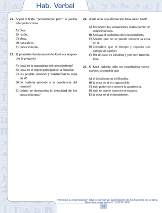 Hab. Verbal
16
Prohibida su reproducción total o parcial sin autorización de los titulares de la obra.
Derechos reservados D. LEG Nº 822
22.	 Según el texto, “pensamiento puro” se podría
interpretar como
A)	Dios.
B)	razón.
C)	alma.
D)	naturaleza.
E)	conocimiento.
23.	 El propósito fundamental de Kant era respon-
der la pregunta
A)	¿cuál es la naturaleza del conocimiento?
B)	¿cuál es el objeto principal de la filosofía?
C)	¿es posible conocer y transformar la cosa
en sí?
D)	¿la materia precede a la conciencia del
hombre?
E)	¿cómo se demuestra la veracidad de los
conocimientos?
24.	 ¿Cuál sería una afirmación falsa sobre Kant?
A)	Reconoce las sensaciones como fuente de
conocimientos.
B)	Soslayó el problema del conocimiento.
C)	Admite que no se puede conocer la cosa
en sí.
D)	Considera que el tiempo y espacio son
categorías a priori.
E)	Por un lado es idealista y por otro materia-
lista.
25.	 Si Kant hubiera sido un materialista conse-
cuente, sostendría que
A)	el idealismo no es filosofía.
B)	la cosa en sí es cognoscible.
C)	solo podemos conocer la apariencia.
D)	solo se puede conocer el espacio.
E)	la cosa en sí es inexistente.
 