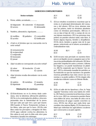 Hab. Verbal
17
Prohibida su reproducción total o parcial sin autorización de los titulares de la obra.
Derechos reservados D. LEG Nº 822
Ejercicios complementarios
Series verbales
1.	 Firme, sólido; acendrado, .............
A)	fulgurante	 B)	coherente	 C)	depurado
D)	severo						 E)	deleznable
2.	 Nutritivo, alimenticio, vigorizante, .............
A)	melifluo	 B)	paliativo		 C)	comestible
D)	acerbo						 E)	fortificante
3.	 ¿Cuál es el término que no concuerda con la
serie verbal?
A)	remuneración
B)	reciprocidad
C)	estipendio
D)	honorario
E)	jornal
4.	 ¿Qué vocablo no corresponde a la serie verbal?
A)	rubor	 B)	insolación	 C)	rubí
D)	hematíe 						 E)	carmín
5.	 ¿Qué término resulta discordante con la serie
verbal?
A)	epíteto	 B)	metáfora		 C)	sinalefa
D)	hipérbole						 E)	paradoja
Eliminación de oraciones
6.	 (I)	Eclecticismo no es la eterna duda carte-
siana, sino la laboriosa afirmación platónica.
(II) No es la contemplación abúlica y descom-
prometida sino la historicidad de la juven-
tud que sabe por qué vive y por qué muere.
(III) Cuando el Nuevo Testamento rechaza a
los tibios, sabe por qué lo hace. (IV) En este
libro están los preceptos y designios de Dios.
(V) El agua caliente cocina los alimentos; la
fría calma la sed; pero la tibia solo sirve para
fomentos y lavados de estómago.
A)	V	 B)	II				 C)	IV
D)	I						 E)	III
7.	 (I)	Los estudios económicos muestran que la
renta es el principal determinante del consu-
mo y del ahorro. (II) Los ricos ahorran más
que los pobres, tanto en términos absolutos
como en términos porcentuales. (III) Los ri-
cos se dan el lujo de vivir a cuerpo de rey en
sus lujosas mansiones. (IV) Las personas muy
pobres no pueden ahorrar nada; más bien, si
tienen alguna riqueza, tienden a despilfarrar.
(V) Es decir, tienden a gastar más de lo que
ganan, reduciendo así el ahorro acumulado o
endeudándose más.
A)	III	 B)	V				 C)	I
D)	II						 E)	IV
8.	 (I)	El recurso más preciado en nuestros tiem-
pos es un líquido oscuro y pegajoso que se for-
ma en las profundidades del subsuelo. (II) Sirve
para todo: impulsa los autos y aviones, calienta
los hogares y se puede transformar en plásti-
co. (III) No sorprende que lo llamen “oro ne-
gro”. (IV) La demanda mundial de petróleo se
ha traducido en que las naciones con grandes
reservas petrolíferas han visto crecer sus eco-
nomías y su poder político. (V) En ningún sitio
resulta tan evidente como en Oriente Medio.
A)	III	 B)	I				 C)	V
D)	II						 E)	IV
9.	 (I)	En el valle del río Apurímac y Ene, la “hoja
sagrada” funciona como una tarjeta de crédi-
to. (II) Toda la economía local funciona a base
de la coca. (III) Los comuneros pueden fiarse
unos kilitos de arroz, una latita de atún con la
sola promesa de pagar cuando cosechen su
coca. (IV) Es tan eficaz que nada tiene que
envidiar a las tarjetas Ripley. (V) Es dura la rea-
lidad que enfrentan los agricultores cocaleros
que convocaron a un paro agrario.
A)	V	 B)	III				 C)	IV
D)	I						 E)	II
 