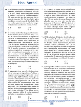 Hab. Verbal
18
Prohibida su reproducción total o parcial sin autorización de los titulares de la obra.
Derechos reservados D. LEG Nº 822
10.	 (I) A través de la historia, diversos filósofos han
abordado interrogantes ontológicas. (II) ¿Qué
es el ser?, ¿tiene algún fundamento último
la realidad?, ¿qué tipo de realidades existen?
(III) Las respuestas han sido puntos de vista to-
talmente opuestos. (IV) Fue Parménides quien
introdujo el concepto ser en la filosofía. (V) Esto
nos conduce, queramos o no, a tomar una po-
sición frente a estos diversos planteamientos.
A)	II	 B)	V				 C)	III
D)	I						 E)	IV
11.	 (I) Mientras las familias burguesas latinoame-
ricanas de Lima, Caracas, Buenos Aires o Ciu-
dad de México veían disminuir su importancia
social, en los alrededores de su ciudad surgía
una sociedad distinta. (II) Los habitantes de
esos nuevos barrios, contrariamente a sus ve-
cinos del centro, durante los últimos 40 años
vieron crecimiento y progreso en sus familias.
(III) Mi abuelo, campesino rechazado por el
campo, conquistó un pedazo de cerro o are-
nal y comenzó su ascenso social con una ca-
sita de esteras y cartones. (IV) Con todas estas
transformaciones se sentaron las bases de una
nueva forma de organización social y un nue-
vo modelo cultural. (V) Algunos denominan a
estos acontecimientos posmodernidad y otros
globalización.
A)	IV	 B)	I				 C)	II
D)	V						 E)	III
12.	 (I) Algunas personas usan el neologismo ‘mar-
ketear’ para expresar algo así como “palabras o
imágenes que se usan para impresionar o hacer
comprar algo”. (II) El marketing plantea que las
empresas deben primero estudiar lo que quiere
el público, y luego producirlo. (III) De esta ma-
nera trabajan más eficientemente, pues solo
producen aquello que realmente va a tener
aceptación. (IV) Entonces el cliente satisfecho
seguirá comprando los productos y usando los
servicios que le brindan. (V) De ahí que las em-
presas grandes y sólidas de verdad aplican el
marketing en la calidad del producto.
A)	II	 B)	V				 C)	I
D)	III						 E)	IV
13.	 (I)  El álgebra ha nacido históricamente del in-
tento de resolver los problemas inversos de la
aritmética común. (II) La aritmética se originó
a partir de la necesidad del hombre de contar
sus herramientas, su ganado y sus pertenen-
cias. (III) Los modos de contar fueron reem-
plazados unos por otros entre los diferentes
pueblos y civilizaciones. (IV) Por ejemplo, el
sistema inventado en la India fue llevado por
los árabes a Europa. (V) De allí fue adoptado
casi unilateralmente hasta la actualidad.
A)	III	 B)	IV				 C)	I
D)	II						 E)	V
14.	 (I) El nacimiento del álgebra simbólica ha sido
obra colectiva de varios competentes mate-
máticos renacentistas. (II) Los más eminen-
tes de ellos fueron Regiomontanus, Pacciolo,
Tartaglia, Cardano y, sobre todo, Vieta. (III) Sus
vidas cubren el periodo de 1436-1620 y todos
ellos contribuyeron decisivamente con el pro-
greso científico. (IV) Aquella pléyade de alge-
bristas del Renacimiento puso los fundamen-
tos de ese simbolismo básico a la matemática
moderna. (V) El origen de la matemática mo-
derna puede situarse en el filósofo Descartes.
A)	II	 B)	IV				 C)	V
D)	I						 E)	III
15.	 (I)	Los grandes cambios que sufre el organismo
humano con el fin de adaptarse al cumplimien-
to de su función sexual se presentan y se de-
sarrollan durante la pubertad. (II) La pubertad
es una etapa de transición previa a la madurez.
(III) En buena parte estos cambios son similares
en muchachos y muchachas, aunque en cada
sexo presentan sus peculiaridades. (IV) Con fre-
cuencia es difícil para los adolescentes adaptar-
se a ellos y son conscientes del propio cuerpo
en desarrollo, de sus imperfecciones. (V) No
solo los sentimientos sexuales nuevos y podero-
sos inundan las relaciones de los adolescentes
con los demás, sino que también en esta época
se cuestiona la orientación sexual.
A)	V	 B)	III				 C)	I
D)	II						 E)	IV
 