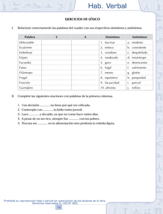 Hab. Verbal
19
Prohibida su reproducción total o parcial sin autorización de los titulares de la obra.
Derechos reservados D. LEG Nº 822
Ejercicios de léxico
I.	 Relacione correctamente las palabras del cuadro con sus respectivos sinónimos y antónimos.
Palabra S A Sinónimos Antónimos
Deleznable 1.	 fascinar a.	 modesto
Ecuánime 2.	 enteco b.	 consistente
Embelesar 3.	 vanidoso c.	 despabilado
Enjuto 4.	 moderado d.	 misántropo
Facundia 5.	 goce e.	 desencantar
Fatuo 6.	 frágil f.	 sufrimiento
Filántropo 7.	 memo g.	 glotón
Frugal 8.	 equitativo h.	 parquedad
Fruición 9.	 locuacidad i.	 parcial
Gaznápiro 10. altruista j.	 rollizo
II.	 Complete las siguientes oraciones con palabras de la primera columna.
	 1.	 Una decisión ............. no tiene por qué ser criticada.
	 2.	 Contemplo con ............. tu bello rostro juvenil.
	 3.	 Luce ............. y decaído, ya que no come hace varios días.
	 4.	 A pesar de no ser rico, siempre fue ............. con los pobres.
	 5.	 Procura ser ............. en tu alimentación sino perderás tu esbelta figura.
 