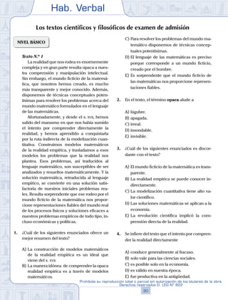 Hab. Verbal
20
Prohibida su reproducción total o parcial sin autorización de los titulares de la obra.
Derechos reservados D. LEG Nº 822
Los textos científicos y filosóficos de examen de admisión
NIVEL BÁSICO
	 Texto N.º 1
		 La realidad que nos rodea es enormemente
compleja y en gran parte resulta opaca a nues-
tra comprensión y manipulación intelectual.
Sin embargo, el mundo ficticio de la matemá-
tica, que nosotros hemos creado, es mucho
más transparente y mejor conocido. Además,
disponemos de técnicas conceptuales poten-
tísimas para resolver los problemas acerca del
mundo matemático formulados en el lenguaje
de las matemáticas.
		 Afortunadamente, y desde el s. xvii, hemos
salido del marasmo en que nos había sumido
el intento por comprender directamente la
realidad, y hemos aprendido a conquistarla
por la ruta indirecta de la modelización cuan-
titativa. Construimos modelos matemáticos
de la realidad empírica, y trasladamos a esos
modelos los problemas que la realidad nos
plantea. Esos problemas, así traducidos al
lenguaje matemático, son susceptibles de ser
analizados y resueltos matemáticamente. Y la
solución matemática, retraducida al lenguaje
empírico, se convierte en una solución satis-
factoria de nuestros iniciales problemas rea-
les. Resulta sorprendente que ese rodeo por el
mundo ficticio de la matemática nos propor-
cione representaciones fiables del mundo real
de los procesos físicos y soluciones eficaces a
nuestros problemas empíricos de todo tipo, in-
cluso económicas y políticas.
1.	 ¿Cuál de los siguientes enunciados ofrece un
mejor resumen del texto?
A)	La construcción de modelos matemáticos
de la realidad empírica es un ideal que
viene del s. xvii.
B)	La manera idónea de comprender la opaca
realidad empírica es a través de modelos
matemáticos.
C)	Para resolver los problemas del mundo ma-
temático disponemos de técnicas concep-
tuales potentísimas.
D)	El lenguaje de las matemáticas es preciso
porque corresponde a un mundo ficticio,
creado por el hombre.
E)	Es sorprendente que el mundo ficticio de
las matemáticas nos proporcione represen-
taciones fiables.
2.	 En el texto, el término opaca alude a
A)	lúgubre.
B)	apagada.
C)	irreal.
D)	insondable.
E)	invisible.
3.	 ¿Cuál de los siguientes enunciados es discor-
dante con el texto?
A)	El mundo ficticio de la matemática es trans-
parente.
B)	La realidad empírica se puede conocer in-
directamente.
C)	La modelización cuantitativa tiene alto va-
lor científico.
D)	Las soluciones matemáticas se aplican a la
economía.
E)	La revolución científica implicó la com-
prensión directa de la realidad.
4.	 Se infiere del texto que el intento por compren-
der la realidad directamente
A)	conduce generalmente al fracaso.
B)	solo vale para las ciencias sociales.
C)	es posible solo en la economía.
D)	es válido en nuestra época.
E)	fue productiva en la antigüedad.
 