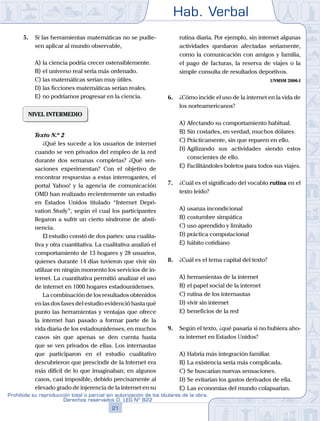 Hab. Verbal
21
Prohibida su reproducción total o parcial sin autorización de los titulares de la obra.
Derechos reservados D. LEG Nº 822
5.	 Si las herramientas matemáticas no se pudie-
sen aplicar al mundo observable,
A)	la ciencia podría crecer ostensiblemente.
B)	el universo real sería más ordenado.
C)	las matemáticas serían muy útiles.
D)	las ficciones matemáticas serían reales.
E)	no podríamos progresar en la ciencia.
NIVEL INTERMEDIO
	 Texto N.º 2
		 ¿Qué les sucede a los usuarios de internet
cuando se ven privados del empleo de la red
durante dos semanas completas? ¿Qué sen-
saciones experimentan? Con el objetivo de
encontrar respuestas a estas interrogantes, el
portal Yahoo! y la agencia de comunicación
OMD han realizado recientemente un estudio
en Estados Unidos titulado “Internet Depri-
vation Study”, según el cual los participantes
llegaron a sufrir un cierto síndrome de absti-
nencia.
		 El estudio constó de dos partes: una cualita-
tiva y otra cuantitativa. La cualitativa analizó el
comportamiento de 13 hogares y 28 usuarios,
quienes durante 14 días tuvieron que vivir sin
utilizar en ningún momento los servicios de in-
ternet. La cuantitativa permitió analizar el uso
de internet en 1000 hogares estadounidenses.
		 La combinación de los resultados obtenidos
en las dos fases del estudio evidenció hasta qué
punto las herramientas y ventajas que ofrece
la internet han pasado a formar parte de la
vida diaria de los estadounidenses, en muchos
casos sin que apenas se den cuenta hasta
que se ven privados de ellas. Los internautas
que participaron en el estudio cualitativo
descubrieron que prescindir de la Internet era
más difícil de lo que imaginaban; en algunos
casos, casi imposible, debido precisamente al
elevado grado de injerencia de la internet en su
rutina diaria. Por ejemplo, sin internet algunas
actividades quedaron afectadas seriamente,
como la comunicación con amigos y familia,
el pago de facturas, la reserva de viajes o la
simple consulta de resultados deportivos.
UNMSM 2006-I
6.	 ¿Cómo incide el uso de la internet en la vida de
los norteamericanos?
A)	Afectando su comportamiento habitual.
B)	Sin costarles, en verdad, muchos dólares.
C)	Prácticamente, sin que reparen en ello.
D)	Agilizando sus actividades siendo estos
conscientes de ello.
E)	Facilitándoles boletos para todos sus viajes.
7.	 ¿Cuál es el significado del vocablo rutina en el
texto leído?
A)	usanza incondicional
B)	costumbre simpática
C)	uso aprendido y limitado
D)	práctica computacional
E)	hábito cotidiano
8.	 ¿Cuál es el tema capital del texto?
A)	herramientas de la internet
B)	el papel social de la internet
C)	rutina de los internautas
D)	vivir sin internet
E)	beneficios de la red
9.	 Según el texto, ¿qué pasaría si no hubiera aho-
ra internet en Estados Unidos?
A)	Habría más integración familiar.
B)	La existencia sería más complicada.
C)	Se buscarían nuevas sensaciones.
D)	Se evitarían los gastos derivados de ella.
E)	Las economías del mundo colapsarían.
 