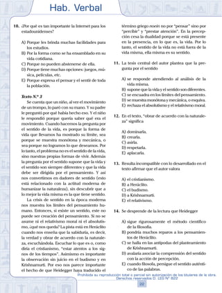 Hab. Verbal
22
Prohibida su reproducción total o parcial sin autorización de los titulares de la obra.
Derechos reservados D. LEG Nº 822
10.	 ¿Por qué es tan importante la Internet para los
estadounidenses?
A)	Porque les brinda muchas facilidades para
los estudios.
B)	Por la forma como se ha ensamblado en su
vida cotidiana.
C)	Porque no pueden abstenerse de ella.
D)	Porque tiene muchas opciones: juegos, mú-
sica, películas, etc.
E)	Porque expresa el pensar y el sentir de toda
la población.
	 Texto N.º 3
		 Se cuenta que un niño, al ver el movimiento
de un trompo, lo paró con su mano. Y su padre
le preguntó por qué había hecho eso. Y el niño
le respondió porque quería saber qué era el
movimiento. Cuando hacemos la pregunta por
el sentido de la vida, es porque la forma de
vida que llevamos ha mostrado su límite, sea
porque se muestra monótona y mecánica, o
sea porque no logramos lo que deseamos. Por
lo tanto, el problema no es el sentido de la vida,
sino nuestras propias formas de vivir. Además
la pregunta por el sentido supone que la vida y
el sentido son siempre diferentes y que la vida
debe ser dirigida por el pensamiento. Y así
nos convertimos en dadores de sentido (esto
está relacionado con la actitud moderna de
humanizar la naturaleza), sin descubrir que a
lo mejor la vida misma es la que tiene sentido.
		 La crisis de sentido en la época moderna
nos muestra los límites del pensamiento hu-
mano. Entonces, si existe un sentido, este no
puede ser creación del pensamiento. Si no se
asume ni el relativismo moral ni el absolutis-
mo, ¿qué nos queda? La pista está en Heráclito
cuando nos enseña que la sabiduría, es decir,
la verdad y obrar de acuerdo con la naturale-
za, escuchándola. Escuchar lo que es o, como
diría el cristianismo, “estar atentos a los sig-
nos de los tiempos”. Asimismo es importante
la observación sin juicio en el budismo y en
Krishnamurti. Por eso nos parece importante
el hecho de que Heidegger haya traducido el
término griego noein no por “pensar” sino por
“percibir” y “prestar atención”. En la percep-
ción cesa la dualidad porque se está presente
en la presencia, en lo que es, la vida. Por lo
tanto, el sentido de la vida no está fuera de la
vida misma, ella misma es su sentido.
11.	 La tesis central del autor plantea que la pre-
gunta por el sentido
A)	se responde atendiendo al análisis de la
vida misma.
B)	supone que la vida y el sentido son diferentes.
C)	se encuadra en los límites del pensamiento.
D)	se muestra monótona y mecánica, o esquiva.
E)	rechaza el absolutismo y el relativismo moral.
12.	 En el texto, “obrar de acuerdo con la naturale-
za” significa
A)	dominarla.
B)	crearla.
C)	asirla.
D)	respetarla.
E)	aplacarla.
13.	 Resulta incompatible con lo desarrollado en el
texto afirmar que el autor valora
A)	el cristianismo.
B)	a Heráclito.
C)	el budismo.
D)	a Krishnamurti.
E)	el relativismo.
14.	 Se desprende de la lectura que Heidegger
A)	sigue rigurosamente el método científico
de la filosofía.
B)	pondría muchos reparos a los pensamien-
tos de Heráclito.
C)	se halla en las antípodas del planteamiento
de Krishnamurti.
D)	avalaría asociar la comprensión del sentido
con la acción de percepción.
E)	cuando filosofa, persigue el sentido auténti-
co de las palabras.
 