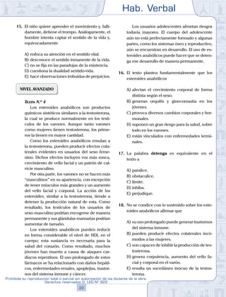 Hab. Verbal
23
Prohibida su reproducción total o parcial sin autorización de los titulares de la obra.
Derechos reservados D. LEG Nº 822
15.	 El niño quiere aprender el movimiento y, falli-
damente, detiene el trompo. Análogamente, el
hombre intenta captar el sentido de la vida y,
equivocadamente
A)	enfoca su atención en el sentido vital.
B)	desconoce el sentido inmanente de la vida.
C)	no se fija en las paradojas de la existencia.
D)	cuestiona la dualidad sentido-vida.
E)	hace observaciones imbuidas de prejuicios.
NIVEL AVANZADO
	 Texto N.º 4
		 Los esteroides anabólicos son productos
químicos sintéticos similares a la testosterona,
la cual se produce normalmente en los testí-
culos de los varones. Aunque tanto varones
como mujeres tienen testosterona, los prime-
ros la tienen en mayor cantidad.
		 Como los esteroides anabólicos emulan a
la testosterona, pueden producir efectos cola-
terales evidentes en usuarios del sexo feme-
nino. Dichos efectos incluyen voz más ronca,
crecimiento de vello facial y un patrón de cal-
vicie masculino.
		 Por otra parte, los varones no se hacen más
“masculinos” en su apariencia, con excepción
de tener músculos más grandes y un aumento
del vello facial y corporal. La acción de los
esteroides, similar a la testosterona, tiende a
detener la producción natural de esta. Como
resultado, los testículos de los usuarios de
sexo masculino podrían encogerse de manera
permanente y sus glándulas mamarias podrían
aumentar de tamaño.
		 Los esteroides anabólicos pueden reducir
en forma considerable el nivel de HDL en el
cuerpo; esta sustancia es necesaria para la
salud del corazón. Como resultado, muchos
jóvenes han muerto a causa de ataques car-
diacos repentinos. El uso prolongado de estos
fármacos se ha relacionado con daños hepáti-
cos, enfermedades renales, apoplejías, trastor-
nos del sistema inmune y cáncer.
		 Los usuarios adolescentes afrontan riesgos
todavía mayores. El cuerpo del adolescente
aún no está perfectamente formado y algunas
partes, como los sistemas óseo y reproductivo,
aún se encuentran en desarrollo. El uso de es-
teroides anabólicos puede hacer que se deten-
ga ese desarrollo de manera permanente.
16.	 El texto plantea fundamentalmente que los
esteroides anabólicos
A)	afectan el crecimiento corporal de forma
distinta según el sexo.
B)	generan orquitis y ginecomastia en los
jóvenes.
C)	provoca diversos cambios corporales y hor-
monales.
D)	suponen un gran riesgo para la salud, sobre
todo en los varones.
E)	están vinculados con enfermedades termi-
nales.
17.	 La palabra detenga es equivalente en el
texto a
A)	paralice.
B)	obstaculice.
C)	limite.
D)	inhiba.
E)	perjudique.
18.	 No se condice con lo sostenido sobre los este-
roides anabólicos afirmar que
A)	su uso prolongado puede generar trastornos
del sistema inmune.
B)	pueden producir efectos colaterales incó-
modos a las mujeres.
C)	son capaces de inhibir la producción de tes-
tosterona.
D)	genera corpulencia, aumento del vello fa-
cial y corporal en el varón.
E)	resulta un sucedáneo inocuo de la testos-
terona.
 