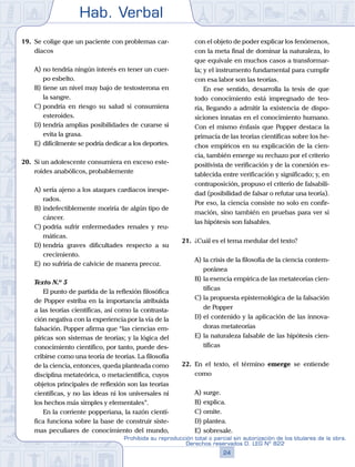 Hab. Verbal
24
Prohibida su reproducción total o parcial sin autorización de los titulares de la obra.
Derechos reservados D. LEG Nº 822
19.	 Se colige que un paciente con problemas car-
diacos
A)	no tendría ningún interés en tener un cuer-
po esbelto.
B)	tiene un nivel muy bajo de testosterona en
la sangre.
C)	pondría en riesgo su salud si consumiera
esteroides.
D)	tendría amplias posibilidades de curarse si
evita la grasa.
E)	difícilmente se podría dedicar a los deportes.
20.	 Si un adolescente consumiera en exceso este-
roides anabólicos, probablemente
A)	sería ajeno a los ataques cardiacos inespe-
rados.
B)	indefectiblemente moriría de algún tipo de
cáncer.
C)	podría sufrir enfermedades renales y reu-
máticas.
D)	tendría graves dificultades respecto a su
crecimiento.
E)	no sufriría de calvicie de manera precoz.
	 Texto N.º 5
		 El punto de partida de la reflexión filosófica
de Popper estriba en la importancia atribuida
a las teorías científicas, así como la contrasta-
ción negativa con la experiencia por la vía de la
falsación. Popper afirma que “las ciencias em-
píricas son sistemas de teorías; y la lógica del
conocimiento científico, por tanto, puede des-
cribirse como una teoría de teorías. La filosofía
de la ciencia, entonces, queda planteada como
disciplina metateórica, o metacientífica, cuyos
objetos principales de reflexión son las teorías
científicas, y no las ideas ni los universales ni
los hechos más simples y elementales”.
		 En la corriente popperiana, la razón cientí-
fica funciona sobre la base de construir siste-
mas peculiares de conocimiento del mundo,
con el objeto de poder explicar los fenómenos,
con la meta final de dominar la naturaleza, lo
que equivale en muchos casos a transformar-
la; y el instrumento fundamental para cumplir
con esa labor son las teorías.
		 En ese sentido, desarrolla la tesis de que
todo conocimiento está impregnado de teo-
ría, llegando a admitir la existencia de dispo-
siciones innatas en el conocimiento humano.
Con el mismo énfasis que Popper destaca la
primacía de las teorías científicas sobre los he-
chos empíricos en su explicación de la cien-
cia, también emerge su rechazo por el criterio
positivista de verificación y de la conexión es-
tablecida entre verificación y significado; y, en
contraposición, propuso el criterio de falsabili-
dad (posibilidad de falsar o refutar una teoría).
Por eso, la ciencia consiste no solo en confir-
mación, sino también en pruebas para ver si
las hipótesis son falsables.
21.	 ¿Cuál es el tema medular del texto?
A)	la crisis de la filosofía de la ciencia contem-
poránea
B)	la esencia empírica de las metateorías cien-
tíficas
C)	la propuesta epistemológica de la falsación
de Popper
D)	el contenido y la aplicación de las innova-
doras metateorías
E)	la naturaleza falsable de las hipótesis cien-
tíficas
22.	 En el texto, el término emerge se entiende
como
A)	surge.
B)	explica.
C)	omite.
D)	plantea.
E)	sobresale.
 