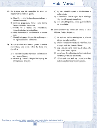 Hab. Verbal
25
Prohibida su reproducción total o parcial sin autorización de los titulares de la obra.
Derechos reservados D. LEG Nº 822
23.	 De acuerdo con el contenido del texto, es
incompatible sostener que la
A)	falsación es el criterio más aceptado en el
mundo científico.
B)	corriente popperiana tome como instru-
mento cardinal a las teorías.
C)	filosofía de la ciencia sea considerada
como disciplina metacientífica.
D)	meta de la ciencia sea dominar la natura-
leza.
E)	falsabilidad ponga de manifiesto los aspec-
tos equivocados de las teorías.
24.	 Se puede inferir de la lectura que en la versión
popperiana una teoría sobre la física será
científica
A)	si no contradice las hipótesis científicas de
los epistemólogos.
B)	siempre y cuando critique las leyes y los
principios de Einstein.
C)	si y solo si contribuye en el desarrollo de la
metaciencia.
D)	si concuerda con la lógica de la investiga-
ción científica contemporánea.
E)	si es falseable por una teoría que cuestione
sus postulados.
25.	 Si un científico no tomara en cuenta la falsa-
ción de Popper, entonces
A)	sus teorías serían restringidas al conoci-
miento pseudocientífico.
B)	este no sería considerado un referente para
la mayoría de los epistemólogos.
C)	no podría discernir entre una teoría desfa-
sada y una teoría vigente.
D)	su método de validación del conocimiento
científico podría ser positivista.
E)	evidenciaría una posición contraria al dog-
matismo del conocimiento humano.
 