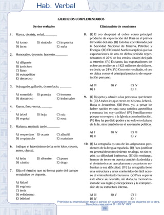 Hab. Verbal
26
Prohibida su reproducción total o parcial sin autorización de los titulares de la obra.
Derechos reservados D. LEG Nº 822
Ejercicios complementarios
Series verbales
1.	 Marca, cicatriz, señal, ...............
A)	ícono	 B)	símbolo		 C)	impronta
D)	lacra						 E)	saña
2.	 Honorable, decente, honesto, ...............
A)	diligente
B)	justiciero
C)	llano
D)	eutrapélico
E)	decoroso
3.	 Sojuzgado, gallardo, domeñado, ...............
A)	sometido	 B)	granuja		 C)	temoso
D)	donairoso						 E)	indomable
4.	 Ramo, flor; resma, ..............
.
A)	árbol	 B)	hoja			 C)	raíz
D)	vegetal						 E)	rosa
5.	 Mañana, matinal; tarde, ...............
A)	vespertino	 B)	ocaso			 C)	albañil
D)	crepúsculo						 E)	matutino
6.	 Indique el hiperónimo de la serie lobo, coyote,
zorro, chacal.
A)	león	 B)	silvestre		 C)	perro
D)	cánido						 E)	dogo
7.	 Elija el término que no forma parte del campo
semántico de deporte.
A)	fútbol
B)	esgrima
C)	tenis
D)	velódromo
E)	béisbol
Eliminación de oraciones
8.	 (I)	El oro desplazó al cobre como principal
producto de exportación del Perú en el primer
trimestre del año. (II) Esto fue corroborado por
la Sociedad Nacional de Minería, Petróleo y
Energía. (III) El Comité Aurífero explicó que las
exportaciones de oro en dicho periodo repre-
sentaron el 25 % de los envíos totales del país
al exterior. (IV) En tanto, las exportaciones de
cobre ascendieron a 1423 millones de dólares,
es decir, un 24 %. (V) Con este resultado, el oro
se ubica como el principal producto de expor-
tación peruano.
A)	III	 B)	V				 C)	IV
D)	I						 E)	II
9.	 (I)	Respeto y admiro a las personas que tienen
fe.(II) AtodoslosquecreenenKrishna,Jehová,
Buda o Jesucristo. (III) Pero, yo, a pesar de
haber nacido en una casa católica apostólica
y romana ¡no soy católico! (IV) Sencillamente
porque no respeto a la Iglesia como institución.
(V) Hoy ha perdido poder y no solo en el plano
de la fe, sino también en el escenario político.
A)	I	 B)	IV				 C)	III
D)	II						 E)	V
10.	 (I)	La ortografía es una de las asignaturas pen-
dientes de la lengua española. (II) Para justificar
su general desconocimiento se alega, no sin ra-
zón, su dificultad intrínseca. (III) Sin embargo,
hemos de tener en cuenta también la desidia y
el desinterés con que alumnos y usuarios se en-
frentan a esa dificultad. (IV) La ortografía tiene
una estructura y unos contenidos de fácil acce-
so al entendimiento humano. (V) Para superar
este óbice se necesita, sin duda, la memoriza-
ción de sus reglas y excepciones y la compren-
sión de su estructura interna.
A)	III	 B)	V				 C)	II
D)	IV						 E)	I
 