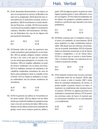 Hab. Verbal
27
Prohibida su reproducción total o parcial sin autorización de los titulares de la obra.
Derechos reservados D. LEG Nº 822
11.	 (I)	Se denomina Renacimiento a la época en
que se recuperaron la ciencia, la filosofía y las
artes de la antigüedad. (II) El ideal del arte re-
nacentista fue el clasicismo racional, sereno y
grandioso. (III) El movimiento se inició alrede-
dor de Florencia, en Italia. (IV) El reencuentro
con la herencia perdida originó el movimiento
cultural y filosófico del humanismo. (V) Eras-
mo de Rotterdam fue una de las figuras del
pensamiento humanista.
A)	V	 B)	II				 C)	IV
D)	I						 E)	III
12.	 (I)	Durante miles de años, los guerreros han
usado armaduras para protegerse en las bata-
llas. (II) Los griegos antiguos usaban camisas
de lino o de cuero a las que les cosían pla-
cas de metal para protegerse el corazón y los
hombros. (III) Los hoplitas utilizaban un peto
de bronce moldeado con la forma del torso.
(IV) Los soldados romanos de infantería y de
caballería empleaban armaduras de aros de
hierro para protegerse tanto la espalda como
el frente. (V) Los chalecos antibalas y el equi-
po antimotines son las formas modernas de
armaduras.
A)	IV	 B)	I				 C)	III
D)	V						 E)	II
13.	 (I)	Por lo general, las aldeas se encuentran en
las áreas rurales. (II) Las aldeas son los sitios
donde por tradición habitan los granjeros para
estar cerca de sus tierras de labor. (III) Los ha-
bitantes de las aldeas suelen tener animales de
granja, como vacas, bueyes, puercos, pollos y
patos. (IV) En algunos países, la gente de estos
lugares guarda granos y otros alimentos cerca
de sus hogares. (V) No todos los habitantes de
las aldeas son granjeros; también pueden ser
tenderos, o profesores que atienden a los otros
pobladores.
A)	I	 B)	III				 C)	V
D)	II						 E)	IV
14.	 (I)	Platón sostenía que el verdadero amor es
el amor a la sabiduría, al conocimiento. (II) El
amor platónico es algo considerado inalcan-
zable. (III) Aquel que por diversas circunstan-
cias no se puede materializar. (IV) En él puede
haber un elemento sexual que se da de forma
mental e imaginativa y no de forma física.
(V) Es un amor que se asocia a cierta frustra-
ción y al mismo tiempo a la esperanza de en-
contrar a la persona amada.
A)	V	 B)	IV				 C)	III
D)	II						 E)	I
15.	 (I)	Es bastante normal estar un poco nervioso
y estresado antes de un examen. (II) Es algo
que le ocurre a todo el mundo. (III) Y cierta
dosis de ansiedad anticipatoria, de hecho, te
puede ayudar a ponerte manos a la obra y a
mantener un rendimiento alto mientras haces
el examen. (IV) Pero en algunas personas esa
ansiedad es sumamente intensa. (V) Se ponen
tan nerviosas antes de hacer el examen que
su nerviosismo interfiere en su concentración
y su rendimiento.
A)	III	 B)	IV				 C)	V
D)	II						 E)	I
 