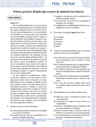 Hab. Verbal
29
Prohibida su reproducción total o parcial sin autorización de los titulares de la obra.
Derechos reservados D. LEG Nº 822
Primera práctica dirigida tipo examen de admisión San Marcos
NIVEL BÁSICO
	 Texto N.º 1
		 En un sentido tradicional, se ha caracteriza-
do a la ciencia diciendo que es la búsqueda de
las causas. Aristóteles dice en la Física: El ob-
jeto de nuestra búsqueda es el conocimiento,
y el hombre no cree que sabe una cosa hasta
que ha entendido su porqué (que es captar su
causa primaria). Esto satisface bastante nues-
tra concepción corriente, pues por vago y cam-
biante que sea el uso que damos a causa, ten-
demos a menudo a pensar que entender una
situación es cuestión de conocer las causas, y
el uso corriente hace que esta expresión tenga
un número extraordinario de interpretaciones,
sin confusión aparente. Sin embargo, en una
cita muy conocida, Bertrand Russell dice: “La
razón por la que la física ha dejado de buscar
las causas es que en realidad no existen. La
ley de causalidad como mucho de lo que se
da por bueno entre los filósofos es una reliquia
de una época pasada que sobrevive, como la
monarquía, porque se supone erróneamente
que no hace ningún daño”.
		 Lo que sugiere la consideración conjun-
ta del uso corriente y de esta crítica es que,
igual que muchos otros conceptos, la causa-
lidad basta como concepto de batalla, de los
que echamos mano en la vida diaria, pero es
demasiado inexacto y ambiguo o, peor aún,
explícitamente pernicioso cuando se lo lleva
al marco de la ciencia. Así como la caracte-
rización cualitativa falla cuando entra a tallar
la cuantificación, puede que la causalidad fa-
lle también y sea reemplazada por conceptos
más precisos que conviene a las necesidades
de la investigación científica.
1.	 Señale el mejor resumen del texto.
A)	caducidad y perjuicio de la ley de causalidad
en el marco científico
B)	insuficiencia de la ley de causalidad en el
proceso científico-filosófico
C)	apogeo y decadencia de la causalidad en el
ámbito científico natural
D)	la restricción de la ley de la causalidad al
quehacer no científico
E)	ambigüedad e infalibilidad de la ley de cau-
salidad en el marco científico
2.	 En el texto, la palabra vago quiere decir
A)	complejo.
B)	absurdo.
C)	inexacto.
D)	amplio.
E)	falaz.
3.	 ¿Cuál es el principal problema que se detecta
respecto de la ley de causalidad?
A)	Los fenómenos poseen realmente un factor
que los produzca, pero no existe la causa
como tal.
B)	La confusión aparente que se origina produc-
to del proceso de investigación científica.
C)	Su carácter impreciso, lo que produce una
serie de interpretaciones respecto del fenó-
meno.
D)	Su condición de instrumento metodológico
tradicional y nefasto para la ciencia en ge-
neral.
E)	Se cree que no hace ningún daño, pero
en realidad origina problemas graves de la
ciencia.
4.	 Para Aristóteles sería correcto afirmar que
A)	todas las cosas y fenómenos poseen una
causa primaria.
B)	el principio de todas las cosas está en su
complejidad.
C)	la ley de causalidad puede restringirse solo
al campo filosófico y científico.
D)	todo el mundo existe y funciona como tal,
debido a la acción de un concepto general.
E)	en la naturaleza, la causa de las cosas siem-
pre tiene condiciones inmediatas.
 