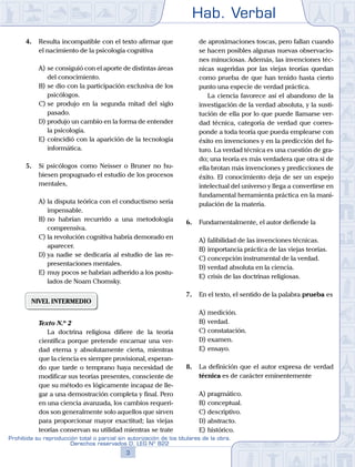 Hab. Verbal
3
Prohibida su reproducción total o parcial sin autorización de los titulares de la obra.
Derechos reservados D. LEG Nº 822
4.	 Resulta incompatible con el texto afirmar que
el nacimiento de la psicología cognitiva
A)	se consiguió con el aporte de distintas áreas
del conocimiento.
B)	se dio con la participación exclusiva de los
psicólogos.
C)	se produjo en la segunda mitad del siglo
pasado.
D)	produjo un cambio en la forma de entender
la psicología.
E)	coincidió con la aparición de la tecnología
informática.
5.	 Si psicólogos como Neisser o Bruner no hu-
biesen propugnado el estudio de los procesos
mentales,
A)	la disputa teórica con el conductismo sería
impensable.
B)	no habrían recurrido a una metodología
comprensiva.
C)	la revolución cognitiva habría demorado en
aparecer.
D)	ya nadie se dedicaría al estudio de las re-
presentaciones mentales.
E)	muy pocos se habrían adherido a los postu-
lados de Noam Chomsky.
NIVEL INTERMEDIO
	 Texto N.º 2
		 La doctrina religiosa difiere de la teoría
científica porque pretende encarnar una ver-
dad eterna y absolutamente cierta, mientras
que la ciencia es siempre provisional, esperan-
do que tarde o temprano haya necesidad de
modificar sus teorías presentes, consciente de
que su método es lógicamente incapaz de lle-
gar a una demostración completa y final. Pero
en una ciencia avanzada, los cambios requeri-
dos son generalmente solo aquellos que sirven
para proporcionar mayor exactitud; las viejas
teorías conservan su utilidad mientras se trate
de aproximaciones toscas, pero fallan cuando
se hacen posibles algunas nuevas observacio-
nes minuciosas. Además, las invenciones téc-
nicas sugeridas por las viejas teorías quedan
como prueba de que han tenido hasta cierto
punto una especie de verdad práctica.
		 La ciencia favorece así el abandono de la
investigación de la verdad absoluta, y la susti-
tución de ella por lo que puede llamarse ver-
dad técnica, categoría de verdad que corres-
ponde a toda teoría que pueda emplearse con
éxito en invenciones y en la predicción del fu-
turo. La verdad técnica es una cuestión de gra-
do; una teoría es más verdadera que otra si de
ella brotan más invenciones y predicciones de
éxito. El conocimiento deja de ser un espejo
intelectual del universo y llega a convertirse en
fundamental herramienta práctica en la mani-
pulación de la materia.
6.	 Fundamentalmente, el autor defiende la
A)	falibilidad de las invenciones técnicas.
B)	importancia práctica de las viejas teorías.
C)	concepción instrumental de la verdad.
D)	verdad absoluta en la ciencia.
E)	crisis de las doctrinas religiosas.
7.	 En el texto, el sentido de la palabra prueba es
A)	medición.
B)	verdad.
C)	constatación.
D)	examen.
E)	ensayo.
8.	 La definición que el autor expresa de verdad
técnica es de carácter eminentemente
A)	pragmático.
B)	conceptual.
C)	descriptivo.
D)	abstracto.
E)	histórico.
 