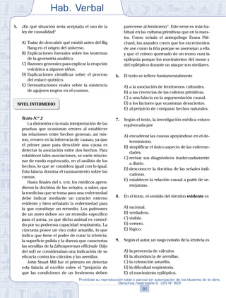 Hab. Verbal
30
Prohibida su reproducción total o parcial sin autorización de los titulares de la obra.
Derechos reservados D. LEG Nº 822
5.	 ¿En qué situación sería aceptada el uso de la
ley de causalidad?
A)	Tratar de descubrir qué existió antes del Big
Bang en el origen del universo.
B)	Explicaciones formales sobre los teoremas
de la geometría analítica.
C)	Razones generales para explicar la erupción
volcánica a algunos niños.
D)	Explicaciones científicas sobre el proceso
del enlace químico.
E)	Demostraciones reales sobre la existencia
de agujeros negros en el cosmos.
NIVEL INTERMEDIO
	 Texto N.º 2
		 La distorsión o la mala interpretación de las
pruebas que ocasionan errores al establecer
las relaciones entre hechos generan, así mis-
mo, errores en la inferencia de causas, ya que
el primer paso para descubrir una causa es
detectar la asociación entre dos hechos. Para
establecer tales asociaciones, se suele relacio-
nar de modo equivocado, en el análisis de los
hechos, lo que se considera igual con lo igual.
Esta falacia domina el razonamiento sobre las
causas.
		 Hasta finales del s. xviii, los médicos apren-
dieron la doctrina de las señales, a saber, que
la medicina que se toma para una enfermedad
debe indicar mediante un carácter externo
evidente y bien señalado la enfermedad para
la que constituye un remedio. Los pulmones
de un zorro deben ser un remedio específico
para el asma, ya que dicho animal es conoci-
do por su poderosa capacidad respiratoria. La
cúrcuma posee un vivo color amarillo, lo que
indica que tiene el poder de curar la ictericia;
la superficie pulida y la dureza que caracteriza
las semillas de la Lithospermun officinale (hijo
del sol) se consideraban una indicación de su
eficacia contra los cálculos y las arenillas.
		 John Stuart Mill fue el primero en detectar
esta falacia al escribir sobre el “prejuicio de
que las condiciones de un fenómeno deben
parecerse al fenómeno”. Este error es más ha-
bitual en las culturas primitivas que en la nues-
tra. Como señala el antropólogo Evans Prit-
chard, los azandes creen que los excrementos
de ave curan la tiña porque se asemejan a ella
y que el cráneo quemado de un mono cura la
epilepsia porque los movimientos del mono y
del epiléptico durante un ataque son similares.
6.	 El texto se refiere fundamentalmente
A)	a la asociación de fenómenos culturales.
B)	a las creencias de las culturas primitivas.
C)	a una falacia en la argumentación causal.
D)	a los factores que ocasionan desaciertos.
E)	al prejuicio de comparar hechos naturales.
7.	 Según el texto, la investigación médica estuvo
equivocada por
A)	encadenar las causas apoyándose en el de-
terminismo.
B)	simplificar el único aspecto de las enferme-
dades.
C)	revisar sus diagnósticos inadecuadamente
a diario.
D)	desconocer la doctrina de las señales indi-
cadoras.
E)	establecer la relación causal a partir de se-
mejanzas.
8.	 En el texto, el sentido del término evidente es
A)	racional.
B)	verdadero.
C)	visible.
D)	certero.
E)	lógico.
9.	 Según el autor, un rasgo notorio de la ictericia es
A)	la presencia de cálculos.
B)	la abundancia de arenillas.
C)	la coloración amarilla.
D)	la dificultad respiratoria.
E)	el movimiento epiléptico.
 