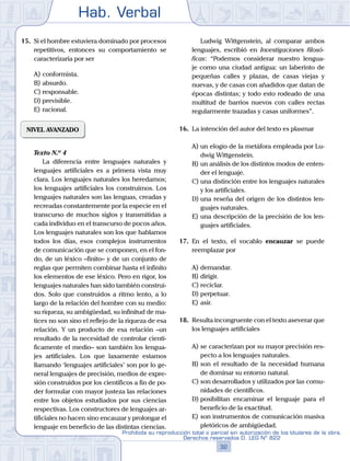 Hab. Verbal
32
Prohibida su reproducción total o parcial sin autorización de los titulares de la obra.
Derechos reservados D. LEG Nº 822
15.	 Si el hombre estuviera dominado por procesos
repetitivos, entonces su comportamiento se
caracterizaría por ser
A)	conformista.
B)	absurdo.
C)	responsable.
D)	previsible.
E)	racional.
NIVEL AVANZADO
	 Texto N.º 4
		 La diferencia entre lenguajes naturales y
lenguajes artificiales es a primera vista muy
clara. Los lenguajes naturales los heredamos;
los lenguajes artificiales los construimos. Los
lenguajes naturales son las lenguas, creadas y
recreadas constantemente por la especie en el
transcurso de muchos siglos y transmitidas a
cada individuo en el transcurso de pocos años.
Los lenguajes naturales son los que hablamos
todos los días, esos complejos instrumentos
de comunicación que se componen, en el fon-
do, de un léxico –finito– y de un conjunto de
reglas que permiten combinar hasta el infinito
los elementos de ese léxico. Pero en rigor, los
lenguajes naturales han sido también construi-
dos. Solo que construidos a ritmo lento, a lo
largo de la relación del hombre con su medio:
su riqueza, su ambigüedad, su infinitud de ma-
tices no son sino el reflejo de la riqueza de esa
relación. Y un producto de esa relación –un
resultado de la necesidad de controlar cientí-
ficamente el medio– son también los lengua-
jes artificiales. Los que laxamente estamos
llamando ‘lenguajes artificiales’ son por lo ge-
neral lenguajes de precisión, medios de expre-
sión construidos por los científicos a fin de po-
der formular con mayor justeza las relaciones
entre los objetos estudiados por sus ciencias
respectivas. Los constructores de lenguajes ar-
tificiales no hacen sino encauzar y prolongar el
lenguaje en beneficio de las distintas ciencias.
		 Ludwig Wittgenstein, al comparar ambos
lenguajes, escribió en Investigaciones filosó-
ficas: “Podemos considerar nuestro lengua-
je como una ciudad antigua: un laberinto de
pequeñas calles y plazas, de casas viejas y
nuevas, y de casas con añadidos que datan de
épocas distintas; y todo esto rodeado de una
multitud de barrios nuevos con calles rectas
regularmente trazadas y casas uniformes”.
16.	 La intención del autor del texto es plasmar
A)	un elogio de la metáfora empleada por Lu-
dwig Wittgenstein.
B)	un análisis de los distintos modos de enten-
der el lenguaje.
C)	una distinción entre los lenguajes naturales
y los artificiales.
D)	una reseña del origen de los distintos len-
guajes naturales.
E)	una descripción de la precisión de los len-
guajes artificiales.
17.	 En el texto, el vocablo encauzar se puede
reemplazar por
A)	demandar.
B)	dirigir.
C)	reciclar.
D)	perpetuar.
E)	asir.
18.	 Resulta incongruente con el texto aseverar que
los lenguajes artificiales
A)	se caracterizan por su mayor precisión res-
pecto a los lenguajes naturales.
B)	son el resultado de la necesidad humana
de dominar su entorno natural.
C)	son desarrollados y utilizados por las comu-
nidades de científicos.
D)	posibilitan encaminar el lenguaje para el
beneficio de la exactitud.
E)	son instrumentos de comunicación masiva
pletóricos de ambigüedad.
 