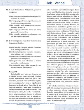 Hab. Verbal
33
Prohibida su reproducción total o parcial sin autorización de los titulares de la obra.
Derechos reservados D. LEG Nº 822
19.	 A partir de la cita de Wittgenstein, podemos
colegir que
A)	los lenguajes naturales están en un proceso
continuo de cambio.
B)	el lenguaje puede decaer por inadecuadas
construcciones gramaticales.
C)	los lenguajes artificiales se construyen con
símbolos multívocos.
D)	los lenguajes artificiales tienen un léxico
potencialmente confuso.
E)	los lenguajes naturales son dignos de estu-
dio por su estilo ordenado.
20.	 Si fuese imposible para el ser humano crear
lenguajes artificiales,
A)	sería inviable cualquier análisis o dilucida-
ción del lenguaje humano.
B)	se tornaría imposible cualquier comunica-
ción epistolar entre científicos.
C)	carecería de un medio para expresarse con
precisión y sin ambigüedad.
D)	desaparecería toda referencia al mundo
que rodea a los humanos.
E)	se extinguiría la necesidad humana de con-
trolar o dominar la naturaleza.
	 Texto N.º 5
		 Es indudable que, antes del despertar de
la ciencia griega, hubo actividad científica
aun en aquel estricto sentido en que la con-
sideramos, es decir, como preludio al espíritu
de nuestra época. Pero esto no significa ipso
facto que la ciencia griega fuese hija de las
ciencias orientales, pues pudo desarrollarse
de una manera en gran parte autónoma. Los
filósofos y los sabios, los poetas y los historia-
dores griegos exaltaron siempre la sabiduría
oriental. Hasta pusieron bajo su advocación
las ideas parcialmente nuevas que aportaban:
medida de prudencia si tales ideas se oponían
a las tradiciones o procedimientos para darles
mayor autoridad; también, sin duda, recuerdo
de efectivos préstamos ideológicos, y también
influencia del mito de la Edad de Oro. Toda la
Antigüedad creyó en una civilización dichosa
y primitiva, de ciencia fabulosa y que habría
tenido como escenario el Oriente o, al menos,
transmitida primero a Oriente. Además, los
comentaristas alejandrinos, por los que co-
nocemos todo aquel periodo, sostenían todos
en mayor o menor medida que Oriente había
sido el educador de Grecia y su padre espiri-
tual. Así, pues, todos los testimonios sobre el
origen oriental de la ciencia y de la filosofía
deben someterse a caución y casi todos nece-
sitan modificación, al menos en cuanto a las
precisiones que dan. Pero, a nuestro juicio,
otra cosa es lo relativo a una influencia gene-
ral. Lo mismo sucede respecto a los testimo-
nios de las influencias egipcias. Por lo demás,
sabemos que los sacerdotes egipcios trataron
de hacer derivar toda la civilización griega de
la de Egipto. En esto hay flagrante delito.
		 Finalmente, si bien es indudable que cier-
tos conocimientos técnicos y ciertas ideas filo-
sóficas se encuentran en Oriente al margen de
toda influencia griega y con anterioridad a los
documentos griegos, en los que descubrimos,
no por eso se ha demostrado su origen exclu-
sivamente oriental. Pues tales conocimientos
son muy sencillos y tales ideas muy naturales.
Vemos coincidencias, pero no podemos es-
tablecer con evidencia una filiación. Cuando
menos no podemos justificarla de manera
convincente. Por lo tanto, carece de valor his-
tórico.
		 Por esto, las numerosas tesis que se han es-
tablecido muy ingeniosamente para demostrar
el origen puramente oriental o egipcio de las
filosofías presocráticas, de los elementos de
la geometría, de la astronomía o del cálculo y
aun de la física, de la química y de la medicina
fueron combatidas y casi descartadas por la
crítica de este final del siglo.
 