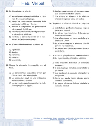Hab. Verbal
34
Prohibida su reproducción total o parcial sin autorización de los titulares de la obra.
Derechos reservados D. LEG Nº 822
21.	 En última instancia, el texto
A)	recusa la completa originalidad de la cien-
cia y del pensamiento griego.
B)	soslaya los conocimientos científicos de la
antigüedad en Oriente y Grecia.
C)	dilucida el surgimiento del pensamiento
griego a partir de Oriente.
D)	censura la autonomía total del pensamien-
to griego frente a Oriente.
E)	cuestiona la influencia oriental en el naci-
miento del pensamiento griego.
22.	 En el texto, advocación tiene el sentido de
A)	significado.	
B)	dominio.	
C)	patrocinio.
D)	entereza.	
E)	hegemonía.
23.	 Marque la alternativa incompatible con el
texto.
A)	Los comentaristas alejandrinos creían que
Oriente había educado a Grecia.
B)	La antigüedad creyó en una civilización
oriental dichosa y prístina.
C)	Los sacerdotes egipcios derivaban la civili-
zación griega de la egipcia.
D)	Muchos conocimientos griegos ya se cono-
cían con anterioridad en Oriente.
E)	Los griegos se refirieron a la sabiduría
oriental siempre en forma peyorativa.
24.	 Respecto a la influencia oriental, se colige que
A)	es indudable que la ciencia griega surgió a
partir de la oriental.
B)	los griegos eran conscientes de los saberes
orientales adquiridos.
C)	hoy sabemos que no hubo una influencia
oriental en Grecia.
D)	los griegos conocían la sabiduría oriental
pero les era indiferente.
E)	los griegos la recibieron pero nunca llegaron
a asimilarla.
25.	 Si la ciencia griega fuese un producto directo
de los conocimientos orientales, entonces
A)	sería imposible demostrar un desarrollo
autónomo.
B)	la ciencia griega no habría desarrollado la
geometría.
C)	esta habría sido la sabiduría principal en la
antigüedad.
D)	Grecia no habría hecho ningún aporte
científico a Occidente.
E)	los sabios griegos no habrían elogiado la
sabiduría oriental.
 
