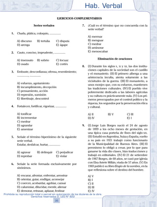 Hab. Verbal
35
Prohibida su reproducción total o parcial sin autorización de los titulares de la obra.
Derechos reservados D. LEG Nº 822
Ejercicios complementarios
Series verbales
1.	 Charla, plática, coloquio, ...............
A)	discurso	 B)	tertulia		 C)	disputa
D)	arenga						 E)	ágape
2.	 Cauto, conciso, imprudente, ...............
A)	insensato	 B)	sobrio			 C)	locuaz
D)	osado						 E)	cortés
3.	 Embuste, desconfianza; ofensa, resentimiento;
..............., ...............
A)	esfuerzo, agotamiento
B)	incumplimiento, decepción
C)	pensamiento, acción
D)	represión, sumisión
E)	libertinaje, descontrol
4.	 Fortalecer, fortificar, vigorizar, ...............
A)	tonificar
B)	incrementar
C)	medrar
D)	agrandar
E)	amenizar
5.	 Señale el término hiperónimo de la siguiente
serie verbal.
	 Estafar, desfalcar, hurtar, ...............
A)	agravar	 B)	delinquir		 C)	perjudicar
D)	reprobar						 E)	violar
6.	 Señale la serie formada exclusivamente por
sinónimos.
A)	encarar, afrontar, enfrentar, arrostrar
B)	orientar, guiar, endilgar, aconsejar
C)	coercer, acobardar, agobiar, cansar
D)	calumniar, dilucidar, mentir, alienar
E)	demorar, retrasar, aplazar, festinar
7.	 ¿Cuál es el término que no concuerda con la
serie verbal?
A)	mermar
B)	menguar
C)	medrar
D)	aminorar
E)	menoscabar
Eliminación de oraciones
8.	 (I)	Durante los siglos x, xi y xii, las dos institu-
ciones capitales de la sociedad son el castillo
y el monasterio. (II) El primero alberga a una
aristocracia inculta, atenta solamente a las
vicisitudes de la guerra. (III) El monasterio, a
unos monjes que, con su esfuerzo, mantienen
las tradiciones culturales. (IV) El pueblo vive
pobremente dedicado a las labores agrícolas
y su cultura es prácticamente nula. (V) Los pri-
meros preocupados por el control político y la
riqueza, los segundos por la preservación ética
y cultural.
A)	II	 B)	V				 C)	III
D)	IV						 E)	I
9.	 (I)	Jorge Luis Borges nació el 24 de agosto
de 1899 a los ocho meses de gestación, en
una típica casa porteña de fines del siglo xix.
(II) Estudió en Argentina, Suiza y España, vuelto
a su país en 1921 trabajó como funcionario
de la Municipalidad de Buenos Aires. (III) El
peronismo lo obligó a cesar, por lo que para
ganarse la vida dio clases, hizo traducciones y
trabajó en editoriales. (IV) El 21 de setiembre
de 1967 Borges, de 68 años, se casó por iglesia
con Elsa Astete Millán, viuda de 57 años. (V) En
1969 publicó su libro Elogio de la sombra, en la
que reflexiona sobre el destino del hombre.
A)	V
B)	I
C)	II
D)	III
E)	IV
 