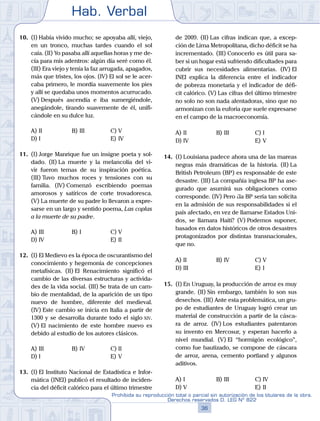 Hab. Verbal
36
Prohibida su reproducción total o parcial sin autorización de los titulares de la obra.
Derechos reservados D. LEG Nº 822
10.	 (I)	Había vivido mucho; se apoyaba allí, viejo,
en un tronco, muchas tardes cuando el sol
caía. (II) Yo pasaba allí aquellas horas y me de-
cía para mis adentros: algún día seré como él.
(III) Era viejo y tenía la faz arrugada, apagados,
más que tristes, los ojos. (IV) El sol se le acer-
caba primero, le mordía suavemente los pies
y allí se quedaba unos momentos acurrucado.
(V) Después ascendía e iba sumergiéndole,
anegándole, tirando suavemente de él, unifi-
cándole en su dulce luz.
A)	II	 B)	III				 C)	V
D)	I						 E)	IV
11.	 (I)	Jorge Manrique fue un insigne poeta y sol-
dado. (II) La muerte y la melancolía del vi-
vir fueron temas de su inspiración poética.
(III) Tuvo muchos roces y tensiones con su
familia. (IV) Comenzó escribiendo poemas
amorosos y satíricos de corte trovadoresca.
(V) La muerte de su padre lo llevaron a expre-
sarse en un largo y sentido poema, Las coplas
a la muerte de su padre.
A)	III	 B)	I 				 C)	V
D)	IV						 E)	II
12.	 (I)	El Medievo es la época de oscurantismo del
conocimiento y hegemonía de concepciones
metafísicas. (II) El Renacimiento significó el
cambio de las diversas estructuras y activida-
des de la vida social. (III) Se trata de un cam-
bio de mentalidad, de la aparición de un tipo
nuevo de hombre, diferente del medieval.
(IV) Este cambio se inicia en Italia a partir de
1300 y se desarrolla durante todo el siglo xiv.
(V) El nacimiento de este hombre nuevo es
debido al estudio de los autores clásicos.
A)	III	 B)	IV				 C)	II
D)	I						 E)	V
13.	 (I)	El Instituto Nacional de Estadística e Infor-
mática (INEI) publicó el resultado de inciden-
cia del déficit calórico para el último trimestre
de 2009. (II) Las cifras indican que, a excep-
ción de Lima Metropolitana, dicho déficit se ha
incrementado. (III) Conocerlo es útil para sa-
ber si un hogar está sufriendo dificultades para
cubrir sus necesidades alimentarias. (IV) El
INEI explica la diferencia entre el indicador
de pobreza monetaria y el indicador de défi-
cit calórico. (V) Las cifras del último trimestre
no solo no son nada alentadoras, sino que no
armonizan con la euforia que suele expresarse
en el campo de la macroeconomía.
A)	II	 B)	III				 C)	I
D)	IV						 E)	V
14.	 (I)	Louisiana padece ahora una de las mareas
negras más dramáticas de la historia. (II) La
British Petroleum (BP) es responsable de este
desastre. (III) La compañía inglesa BP ha ase-
gurado que asumirá sus obligaciones como
corresponde. (IV) Pero ¿la BP sería tan solícita
en la admisión de sus responsabilidades si el
país afectado, en vez de llamarse Estados Uni-
dos, se llamara Haití? (V) Podemos suponer,
basados en datos históricos de otros desastres
protagonizados por distintas transnacionales,
que no.
A)	II	 B)	IV				 C)	V
D)	III						 E)	I
15.	 (I)	En Uruguay, la producción de arroz es muy
grande. (II) Sin embargo, también lo son sus
desechos. (III) Ante esta problemática, un gru-
po de estudiantes de Uruguay logró crear un
material de construcción a partir de la cásca-
ra de arroz. (IV) Los estudiantes patentaron
su invento en Mercosur, y esperan hacerlo a
nivel mundial. (V) El “hormigón ecológico”,
como fue bautizado, se compone de cáscara
de arroz, arena, cemento portland y algunos
aditivos.
A)	I	 B)	III				 C)	IV
D)	V						 E)	II
 
