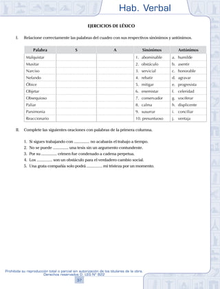 Hab. Verbal
37
Prohibida su reproducción total o parcial sin autorización de los titulares de la obra.
Derechos reservados D. LEG Nº 822
Ejercicios de léxico
I.	 Relacione correctamente las palabras del cuadro con sus respectivos sinónimos y antónimos.
Palabra S A Sinónimos Antónimos
Malquistar 1.	 abominable a.	 humilde
Musitar 2.	 obstáculo b.	 asentir
Narciso 3.	 servicial c.	 honorable
Nefando 4.	 rebatir d.	 agravar
Óbice 5.	 mitigar e.	 progresista
Objetar 6.	 enemistar f.	 celeridad
Obsequioso 7.	 conservador g.	 vociferar
Paliar 8.	 calma h.	 displicente
Parsimonia 9.	 susurrar i.	 conciliar
Reaccionario 10. presuntuoso j.	 ventaja
II.	 Complete las siguientes oraciones con palabras de la primera columna.
	 1.	 Si sigues trabajando con ............... no acabarás el trabajo a tiempo.
	 2.	 No se puede ............... una tesis sin un argumento contundente.
	 3.	 Por su ............... crimen fue condenado a cadena perpetua.
	 4.	 Los ............... son un obstáculo para el verdadero cambio social.
	 5.	 Una grata compañía solo podrá ............... mi tristeza por un momento.
 
