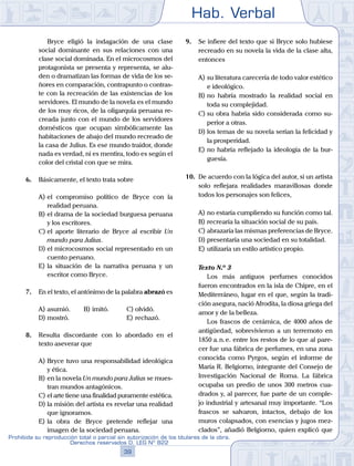 Hab. Verbal
39
Prohibida su reproducción total o parcial sin autorización de los titulares de la obra.
Derechos reservados D. LEG Nº 822
		 Bryce eligió la indagación de una clase
social dominante en sus relaciones con una
clase social dominada. En el microcosmos del
protagonista se presenta y representa, se alu-
den o dramatizan las formas de vida de los se-
ñores en comparación, contrapunto o contras-
te con la recreación de las existencias de los
servidores. El mundo de la novela es el mundo
de los muy ricos, de la oligarquía peruana re-
creada junto con el mundo de los servidores
domésticos que ocupan simbólicamente las
habitaciones de abajo del mundo recreado de
la casa de Julius. Es ese mundo traidor, donde
nada es verdad, ni es mentira, todo es según el
color del cristal con que se mira.
6.	 Básicamente, el texto trata sobre
A)	el compromiso político de Bryce con la
realidad peruana.
B)	el drama de la sociedad burguesa peruana
y los escritores.
C)	el aporte literario de Bryce al escribir Un
mundo para Julius.
D)	el microcosmos social representado en un
cuento peruano.
E)	la situación de la narrativa peruana y un
escritor como Bryce.
7.	 En el texto, el antónimo de la palabra abrazó es
A)	asumió.	 B)	imitó.			 C)	olvidó.
D)	mostró.						 E)	rechazó.
8.	 Resulta discordante con lo abordado en el
texto aseverar que
A)	Bryce tuvo una responsabilidad ideológica
y ética.
B)	en la novela Un mundo para Julius se mues-
tran mundos antagónicos.
C)	el arte tiene una finalidad puramente estética.
D)	la misión del artista es revelar una realidad
que ignoramos.
E)	la obra de Bryce pretende reflejar una
imagen de la sociedad peruana.
9.	 Se infiere del texto que si Bryce solo hubiese
recreado en su novela la vida de la clase alta,
entonces
A)	su literatura carecería de todo valor estético
e ideológico.
B)	no habría mostrado la realidad social en
toda su complejidad.
C)	su obra habría sido considerada como su-
perior a otras.
D)	los temas de su novela serían la felicidad y
la prosperidad.
E)	no habría reflejado la ideología de la bur-
guesía.
10.	 De acuerdo con la lógica del autor, si un artista
solo reflejara realidades maravillosas donde
todos los personajes son felices,
A)	no estaría cumpliendo su función como tal.
B)	recrearía la situación social de su país.
C)	abrazaría las mismas preferencias de Bryce.
D)	presentaría una sociedad en su totalidad.
E)	utilizaría un estilo artístico propio.
	 Texto N.º 3
		 Los más antiguos perfumes conocidos
fueron encontrados en la isla de Chipre, en el
Mediterráneo, lugar en el que, según la tradi-
ción asegura, nació Afrodita, la diosa griega del
amor y de la belleza.
		 Los frascos de cerámica, de 4000 años de
antigüedad, sobrevivieron a un terremoto en
1850 a. n. e. entre los restos de lo que al pare-
cer fue una fábrica de perfumes, en una zona
conocida como Pyrgos, según el informe de
María R. Belgiorno, integrante del Consejo de
Investigación Nacional de Roma. La fábrica
ocupaba un predio de unos 300 metros cua-
drados y, al parecer, fue parte de un comple-
jo industrial y artesanal muy importante. “Los
frascos se salvaron, intactos, debajo de los
muros colapsados, con esencias y jugos mez-
clados”, añadió Belgiorno, quien explicó que
 