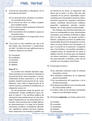 Hab. Verbal
4
Prohibida su reproducción total o parcial sin autorización de los titulares de la obra.
Derechos reservados D. LEG Nº 822
9.	 ¿Cuál de los enunciados es divergente con el
pensamiento del autor?
A)	Las demostraciones absolutas no pertene-
cen al ámbito de la ciencia.
B)	La ciencia nos ofrece un reflejo completo
de la realidad natural.
C)	En la ciencia se debe abandonar el ideal de
la verdad absoluta.
D)	El conocimiento de la realidad se apoya en
las predicciones.
E)	La provisionalidad es un rasgo básico de la
verdad científica.
10.	 “Una teoría es más verdadera que otra si de
ella brotan más invenciones y predicciones
de éxito”. Se infiere de esta explicación que la
verdad se afianza en un criterio
A)	conceptual.
B)	cuantitativo.
C)	doctrinal.
D)	absoluto.
E)	utilitario.
	 Texto N.º 3
		 Los racistas más radicales llamados euge-
nistas proclaman la necesidad de estimular la
procreación de las “razas superiores” con pro-
cedimientos incluso zootécnicos y, de modo
paralelo, impedir la procreación de las “razas
inferiores” para evitar la degeneración de la
especie humana, mediante la esterilización, la
extirpación sexual, etc.
		 En esta perspectiva, hasta las guerras son
consideradas medios profilácticos para me-
jorar la especie. Y las doctrinas políticas de
orientación etnocentrista tienen en esta ideo-
logía el fundamento de sus trayectorias de ex-
terminio. Estas doctrinas han recibido diferen-
tes denominaciones a lo largo de la historia:
esclavismo, servilismo, colonialismo, liberalis-
mo, capitalismo, nazismo, fascismo, imperia-
lismo. Impuestas a los hombres y pueblos con
las fuerzas de las armas, un argumento más
eficaz que la razón y la ética, ellas han sido
causantes de las peores calamidades experi-
mentadas por la humanidad: desprecio étnico,
invasiones, guerras de conquista y exterminio,
saqueo, esclavitud, intervenciones militares,
genocidio, explotación, opresión, miseria,
hambre, etc.; la lista nefasta es interminable.
		 Sin embargo, estas doctrinas inhumanas tu-
vieron su contrapartida en otras, denominadas
humanistas, que postulan la libertad, la digni-
dad y la vida, niegan a los grupos sociales y
Estados, cualquiera que fuese su justificación,
el pretendido derecho de despojar de sus terri-
torios, recursos y bienes a sus semejantes, y, lo
que es esencial, de su existencia. Y proponen
que a los hombres y los pueblos sometidos a
cualquier forma de dominación les asiste el
legítimo derecho de luchar para reconquistar
sus bienes materiales y espirituales enajena-
dos, para defender su libertad, y para vivir de
acuerdo con sus propias convicciones.
11.	 El texto gira en torno a
A)	las relaciones existentes entre la vertiente
humanista y racista.
B)	la naturaleza terapéutica de la eugenesia
para la humanidad.
C)	las inconsistencias del eugenismo y de la
doctrina humanista.
D)	la propuesta profiláctica de la doctrina polí-
tica etnocentrista radical.
E)	la labor crítica de las doctrinas humanistas
respecto a las ideologías racistas.
12.	 El término enajenado, en el texto, quiere decir
A)	excluido.
B)	censurado.
C)	arrebatado.
D)	olvidado.
E)	desheredado.
 