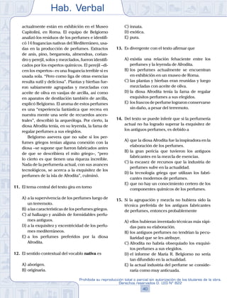 Hab. Verbal
40
Prohibida su reproducción total o parcial sin autorización de los titulares de la obra.
Derechos reservados D. LEG Nº 822
actualmente están en exhibición en el Museo
Capitolini, en Roma. El equipo de Belgiorno
analizó los residuos de los perfumes e identifi-
có 14 fragancias nativas del Mediterráneo, usa-
das en la producción de perfumes. Extractos
de anís, pino, bergamota, almendras, corian-
dro y perejil, solos y mezclados, fueron identifi-
cados por los expertos químicos. El perejil –di-
cen los expertos– es una fragancia terrible si es
usada sola. “Pero como liga de otras esencias
resulta sutil y deliciosa”. Plantas y hierbas fue-
ron sabiamente agrupadas y mezcladas con
aceite de oliva en vasijas de arcilla, así como
en aparatos de destilación también de arcilla,
explicó Belgiorno. El aroma de estos perfumes
es una “experiencia fantástica que recrea en
nuestra mente una serie de recuerdos ances-
trales”, describió la arqueóloga. Por cierto, la
diosa Afrodita tenía, en su leyenda, la fama de
regalar perfumes a sus elegidos.
		 Belgiorno asevera que no sabe si los per-
fumes griegos tenían alguna conexión con la
diosa –se supone que fueron fabricados antes
de que se describiera el mito griego–, “pero
lo cierto es que tienen una riqueza increíble.
Nada de la perfumería actual, con sus avances
tecnológicos, se acerca a la exquisitez de los
perfumes de la isla de Afrodita”, culminó.
11.	 El tema central del texto gira en torno
A)	a la supervivencia de los perfumes luego de
un terremoto.
B)	a las características de los perfumes griegos.
C)	al hallazgo y análisis de formidables perfu-
mes antiguos.
D)	a la exquisitez y excentricidad de los perfu-
mes mediterráneos.
E)	a los perfumes preferidos por la diosa
Afrodita.
12.	 El sentido contextual del vocablo nativa es
A)	aborigen.
B)	originaria.
C)	innata.
D)	exótica.
E)	pura.
13.	 Es divergente con el texto afirmar que
A)	existía una relación fehaciente entre los
perfumes y la leyenda de Afrodita.
B)	los perfumes actualmente se encuentran
en exhibición en un museo de Roma.
C)	las plantas y hierbas eran reunidas y luego
mezcladas con aceite de oliva.
D)	la diosa Afrodita tenía la fama de regalar
exquisitos perfumes a sus elegidos.
E)	los frascos de perfume lograron conservarse
sin daño, a pesar del terremoto.
14.	 Del texto se puede inferir que si la perfumería
actual no ha logrado superar la exquisitez de
los antiguos perfumes, es debido a
A)	que la diosa Afrodita fue la inspiradora en la
elaboración de los perfumes.
B)	la gran pericia que tuvieron los antiguos
fabricantes en la mezcla de esencias.
C)	la escasez de recursos que la industria de
perfumes sufre en la actualidad.
D)	la tecnología griega que utilizan los fabri-
cantes modernos de perfumes.
E)	que no hay un conocimiento certero de los
componentes químicos de los perfumes.
15.	 Si la agrupación y mezcla no hubiera sido la
técnica preferida de los antiguos fabricantes
de perfumes, entonces probablemente
A)	ellos hubieran inventado técnicas más rápi-
das para su elaboración.
B)	los antiguos perfumes no tendrían la pecu-
liaridad que se les atribuye.
C)	Afrodita no habría obsequiado los exquisi-
tos perfumes a sus elegidos.
D)	el informe de María R. Belgiorno no sería
tan difundido en la actualidad.
E)	la actual industria del perfume se conside-
raría como muy anticuada.
 