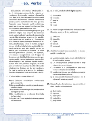 Hab. Verbal
42
Prohibida su reproducción total o parcial sin autorización de los titulares de la obra.
Derechos reservados D. LEG Nº 822
	 	 Los animales necesitamos información so-
bre el entorno para sobrevivir. Un conjunto in-
consistente de creencias contiene información
cero acerca del entorno. Pero no todo conjunto
consistente de creencias contiene información
positiva acerca del entorno: Si creo que soy
Napoleón y que Napoleón nació en Córcega,
tengo que creer que yo nací en Córcega. Esto
es consistente, pero totalmente falso.
		 Las dos ataduras materiales principales que
podemos exigir a todo conjunto de creencias
son la atadura a la percepción y la atadura a la
ciencia. El realismo de la percepción sensible
está garantizado por su eficacia y éxito evolu-
tivo. Nuestras sensaciones nos suministran in-
formación fidedigna sobre el mundo, aunque
no nos brinden toda la información objetiva-
mente presente, sino solo aquella que es re-
levante para nuestra supervivencia. Las raras
ilusiones perceptivas (cuando, por ejemplo,
veo «torcido» un lápiz en un vaso de agua) no
disminuyen la fiabilidad básica de nuestro apa-
rato sensorial. La desconfianza de algunos filó-
sofos respecto a los sentidos solo es retórica,
teatral. Con todo, nuestro lenguaje y nuestro
pensamiento van mucho más allá del mundo
relativamente limitado de las percepciones.
Por eso, la atadura a la percepción no basta.
También requerimos de la atadura a la ciencia.
21.	 ¿Cuál es la idea central del texto?
A)	Los animales necesitamos información
para sobrevivir.
B)	La racionalidad es consistencia más atadu-
ra a la realidad.
C)	La evolución humana garantiza el realismo
de la percepción.
D)	La consistencia por sí sola está divorciada
de la verdad.
E)	La percepción no agota la atadura respecto
de la realidad.
22.	 En el texto, el adjetivo fidedigna significa
A)	axiomática.
B)	honrada.
C)	arcana.
D)	total.
E)	veraz.
23.	 Se puede colegir del texto que el escepticismo
filosófico respecto de los sentidos es
A)	artificioso.
B)	plausible.
C)	lógico.
D)	radical.
E)	verosímil.
24.	 ¿Cuál de los siguientes enunciados es incom-
patible con el texto?
A)	La consistencia lógica es un criterio formal
de racionalidad teórica.
B)	Los orates pueden proferir discursos muy
coherentes en sí mismos.
C)	La atadura a la percepción es suficiente
como noción de racionalidad.
D)	La información que nos brinda nuestro apa-
rato sensorial es confiable.
E)	El pensamiento humano trasciende los lí-
mites del mundo sensorial.
25.	 Para defender el realismo de la percepción, el
autor emplea un argumento
A)	doctrinario.
B)	ingenuo.
C)	ideológico.
D)	metafísico.
E)	pragmático.
 