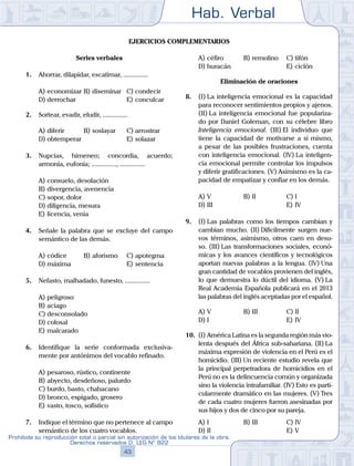 Hab. Verbal
43
Prohibida su reproducción total o parcial sin autorización de los titulares de la obra.
Derechos reservados D. LEG Nº 822
Ejercicios complementarios
Series verbales
1.	 Ahorrar, dilapidar, escatimar, ...............
A)	economizar	B)	diseminar	 C)	condecir
D)	derrochar						 E)	conculcar
2.	 Sortear, evadir, eludir, ...............
A)	diferir	 B)	soslayar		 C)	arrostrar
D)	obtemperar						 E)	solazar
3.	 Nupcias, himeneo; concordia, acuerdo;
armonía, eufonía; ..............., ...............
A)	consuelo, desolación
B)	divergencia, avenencia
C)	sopor, dolor
D)	diligencia, mesura
E)	licencia, venia
4.	 Señale la palabra que se excluye del campo
semántico de las demás.
A)	códice	 B)	aforismo		 C)	apotegma
D)	máxima						 E)	sentencia
5.	 Nefasto, malhadado, funesto, ...............
A)	peligroso
B)	aciago
C)	desconsolado
D)	colosal
E)	malcarado
6.	 Identifique la serie conformada exclusiva-
mente por antónimos del vocablo refinado.
A)	pesaroso, rústico, continente
B)	abyecto, desdeñoso, palurdo
C)	burdo, basto, chabacano
D)	bronco, espigado, grosero
E)	vasto, tosco, sofístico
7.	 Indique el término que no pertenece al campo
semántico de los cuatro vocablos.
A)	céfiro	 B)	remolino		 C)	tifón
D)	huracán						 E)	ciclón
Eliminación de oraciones
8.	 (I)	La inteligencia emocional es la capacidad
para reconocer sentimientos propios y ajenos.
(II) La inteligencia emocional fue populariza-
do por Daniel Goleman, con su célebre libro
Inteligencia emocional. (III) El individuo que
tiene la capacidad de motivarse a sí mismo,
a pesar de las posibles frustraciones, cuenta
con inteligencia emocional. (IV) La inteligen-
cia emocional permite controlar los impulsos
y diferir gratificaciones. (V) Asimismo es la ca-
pacidad de empatizar y confiar en los demás.
A)	V	 B)	II				 C)	I
D)	III						 E)	IV
9.	 (I)	Las palabras como los tiempos cambian y
cambian mucho. (II) Difícilmente surgen nue-
vos términos, asimismo, otros caen en desu-
so. (III) Las transformaciones sociales, econó-
micas y los avances científicos y tecnológicos
aportan nuevas palabras a la lengua. (IV) Una
gran cantidad de vocablos provienen del inglés,
lo que demuestra lo dúctil del idioma. (V) La
Real Academia Española publicará en el 2013
las palabras del inglés aceptadas por el español.
A)	V	 B)	III				 C)	II
D)	I						 E)	IV
10.	 (I)	América Latina es la segunda región más vio-
lenta después del África sub-sahariana. (II) La
máxima expresión de violencia en el Perú es el
homicidio. (III) Un reciente estudio revela que
la principal perpetradora de homicidios en el
Perú no es la delincuencia común y organizada
sino la violencia intrafamiliar. (IV) Esto es parti-
cularmente dramático en las mujeres. (V) Tres
de cada cuatro mujeres fueron asesinadas por
sus hijos y dos de cinco por su pareja.
A)	I	 B)	III				 C)	IV
D)	II						 E)	V
 