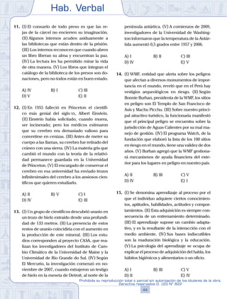 Hab. Verbal
44
Prohibida su reproducción total o parcial sin autorización de los titulares de la obra.
Derechos reservados D. LEG Nº 822
11.	 (I)	El consuelo de todo preso es que las re-
jas de la cárcel no encierren su imaginación.
(II) Algunos internos acuden asiduamente a
las bibliotecas que están dentro de la prisión.
(III) Los internos reconocen que cuando abren
un libro liberan su alma y encuentran la paz.
(IV) La lectura les ha permitido mirar la vida
de otra manera. (V) Los libros que integran el
catálogo de la biblioteca de los presos son do-
naciones, pero no todos están en buen estado.
A)	IV	 B)	I				 C)	III
D)	V						 E)	II
12.	 (I)	En 1955 falleció en Princeton el científi-
co más genial del siglo xx, Albert Einstein.
(II) Einstein había solicitado, cuando muera,
ser incinerado; pero los médicos estimaron
que su cerebro era demasiado valioso para
convertirse en cenizas. (III) Antes de meter su
cuerpo a las llamas, su cerebro fue retirado del
cráneo con una sierra. (IV) La materia gris que
cambió el mundo con la teoría de la relativi-
dad permanece guardada en la Universidad
de Princeton. (V) El encargado de conservar el
cerebro en esa universidad ha enviado trozos
infinitesimales del cerebro a los ansiosos cien-
tíficos que quieren estudiarlo.
A)	II	 B)	V				 C)	I
D)	IV						 E)	III
13.	 (I)	Un grupo de científicos descubrió uranio en
un trozo de hielo extraído desde una profundi-
dad de 133 metros. (II) La presencia de estos
restos de uranio coincidiría con el aumento en
la producción de este mineral. (III) Los estu-
dios corresponden al proyecto CASA, que rea-
lizan los investigadores del Instituto de Cam-
bio Climático de la Universidad de Maine y la
Universidad de Río Grande do Sul. (IV) Según
El Mercurio, la investigación comenzó en no-
viembre de 2007, cuando extrajeron un testigo
de hielo en la meseta de Detroit, al norte de la
península antártica. (V) A comienzos de 2009,
investigadores de la Universidad de Washing-
ton informaron que la temperatura de la Antár-
tida aumentó 0,5 grados entre 1957 y 2006.
A)	I	 B)	II				 C)	III
D)	IV						 E)	V
14.	 (I) WMF, entidad que alerta sobre los peligros
que afectan a diversos monumentos de impor-
tancia en el mundo, reveló que en el Perú hay
vestigios arqueológicos en riesgo. (II) Según
Bonnie Burhan, presidenta de la WMF, los sitios
en peligro son El Templo de San Francisco de
Asís y Machu Picchu. (III) Sobre nuestro princi-
pal atractivo turístico, la funcionaria manifestó
que el principal peligro se encuentra sobre la
jurisdicción de Aguas Calientes por su mal ma-
nejo de gestión. (IV) El programa Watch, de la
fundación que elaboró la lista de los 100 sitios
en riesgo en el mundo, tiene una validez de dos
años. (V) Burhan agregó que la WMF gestiona-
rá mecanismos de ayuda financiera del exte-
rior para los lugares en peligro en nuestro país.
A)	II	 B)	III				 C)	V
D)	IV						 E)	I
15.	 (I)	Se denomina aprendizaje al proceso por el
que el individuo adquiere ciertos conocimien-
tos, aptitudes, habilidades, actitudes y compor-
tamientos. (II) Esta adquisición es siempre con-
secuencia de un entrenamiento determinado.
(III) El aprendizaje supone un cambio adapta-
tivo, y es la resultante de la interacción con el
medio ambiente. (IV) Sus bases indiscutibles
son la maduración biológica y la educación.
(V) La psicología del aprendizaje se ocupa de
explicar el proceso de adquisición del habla, los
hábitos higiénicos y alimentarios o un oficio.
A)	I	 B)	III				 C)	V
D)	II						 E)	IV
 
