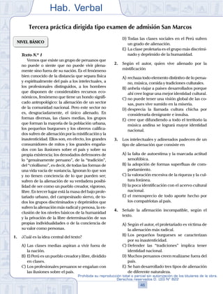 Hab. Verbal
46
Prohibida su reproducción total o parcial sin autorización de los titulares de la obra.
Derechos reservados D. LEG Nº 822
Tercera práctica dirigida tipo examen de admisión San Marcos
NIVEL BÁSICO
	 Texto N.º 1
		 Vemos que existe un grupo de peruanos que
no puede o siente que no puede vivir plena-
mente sino fuera de su nación. Es el fenómeno
bien conocido de la distancia que separa física
y espiritualmente del país a los intelectuales, a
los profesionales distinguidos, a los hombres
que disponen de considerables recursos eco-
nómicos, fenómeno que tiene un hondo signifi-
cado antropológico: la alienación de un sector
de la comunidad nacional. Pero este sector no
es, desgraciadamente, el único alienado. En
formas diversas, las clases medias, los grupos
que forman la mayoría de la población urbana,
los pequeños burgueses y los obreros califica-
dos sufren de alienación por la mistificación y la
inautenticidad. Ellos son, en efecto, los grandes
consumidores de mitos y los grandes engaña-
dos con las ilusiones sobre el país y sobre su
propia existencia; los denodados defensores de
lo “genuinamente peruano”, de la “tradición”,
del “criollismo”, es decir, de todas las formas de
una vida vacía de sustancia. Ignoran lo que son
y no tienen conciencia de lo que pueden ser;
sufren de la alienación de su verdadera posibi-
lidad de ser como un pueblo creador, vigoroso,
libre. En tercer lugar está la masa del bajo prole-
tariado urbano, del campesinado siervo, de to-
dos los grupos discriminados y deprimidos que
sufren la alienación más radical y penosa, la ex-
clusión de los niveles básicos de la humanidad
y la privación de la libre determinación de sus
propias individualidades o de la conciencia de
su valor como personas.
1.	 ¿Cuál es la idea central del texto?
A)	Las clases medias aspiran a vivir fuera de
la nación.
B)	El Perú es un pueblo creador y libre, dividido
en clases.
C)	Los profesionales peruanos se engañan con
las ilusiones sobre el país.
D)	Todas las clases sociales en el Perú sufren
un grado de alienación.
E)	La clase proletaria es el grupo más discrimi-
nado y deprimido de la humanidad.
2.	 Según el autor, quien vive alienado por la
mistificación
A)	rechaza todo elemento distintivo de lo perua-
no, música, comida y tradiciones culturales.
B)	anhela viajar a países desarrollados porque
ahí cree lograr una mejor identidad cultural.
C)	no puede tener una visión global de las co-
sas, pues vive sumido en la miseria.
D)	desprecia la llamada cultura chicha por
considerarla denigrante e insulsa.
E)	cree que difundiendo a todo el territorio la
música andina se logrará mayor identidad
nacional.
3.	 Los intelectuales y adinerados padecen de un
tipo de alienación que consiste en
A)	la falta de autoestima y la marcada actitud
xenofóbica.
B)	la adopción de formas superfluas de com-
portamiento.
C)	la valoración excesiva de la riqueza y la cul-
tura foránea.
D)	la poca identificación con el acervo cultural
nacional.
E)	el menosprecio de todo aporte hecho por
los compatriotas al país.
4.	 Señale la afirmación incompatible, según el
texto.
A)	Según el autor, el proletariado es víctima de
la alienación más radical.
B)	Los pequeños burgueses se caracterizan
por su inautenticidad.
C)	Defender las “tradiciones” implica tener
identidad nacional.
D)	Muchos peruanos creen realizarse fuera del
país.
E)	Se han desarrollado tres tipos de alienación
de diferente naturaleza.
 