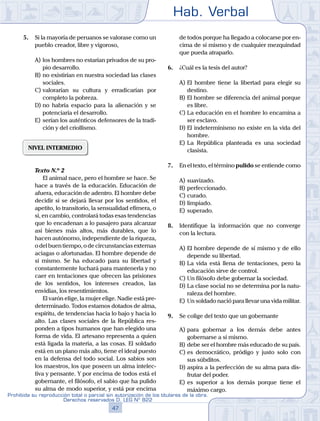 Hab. Verbal
47
Prohibida su reproducción total o parcial sin autorización de los titulares de la obra.
Derechos reservados D. LEG Nº 822
5.	 Si la mayoría de peruanos se valorase como un
pueblo creador, libre y vigoroso,
A)	los hombres no estarían privados de su pro-
pio desarrollo.
B)	no existirían en nuestra sociedad las clases
sociales.
C)	valorarían su cultura y erradicarían por
completo la pobreza.
D)	no habría espacio para la alienación y se
potenciaría el desarrollo.
E)	serían los auténticos defensores de la tradi-
ción y del criollismo.
NIVEL INTERMEDIO
	 Texto N.º 2
		 El animal nace, pero el hombre se hace. Se
hace a través de la educación. Educación de
afuera, educación de adentro. El hombre debe
decidir si se dejará llevar por los sentidos, el
apetito, lo transitorio, la sensualidad efímera, o
si, en cambio, controlará todas esas tendencias
que lo encadenan a lo pasajero para alcanzar
así bienes más altos, más durables, que lo
hacen autónomo, independiente de la riqueza,
o del buen tiempo, o de circunstancias externas
aciagas o afortunadas. El hombre depende de
sí mismo. Se ha educado para su libertad y
constantemente luchará para mantenerla y no
caer en tentaciones que ofrecen las prisiones
de los sentidos, los intereses creados, las
envidias, los resentimientos.
		 El varón elige, la mujer elige. Nadie está pre-
determinado. Todos estamos dotados de alma,
espíritu, de tendencias hacia lo bajo y hacia lo
alto. Las clases sociales de la República res-
ponden a tipos humanos que han elegido una
forma de vida. El artesano representa a quien
está ligada la materia, a las cosas. El soldado
está en un plano más alto, tiene el ideal puesto
en la defensa del todo social. Los sabios son
los maestros, los que poseen un alma intelec-
tiva y pensante. Y por encima de todos está el
gobernante, el filósofo, el sabio que ha pulido
su alma de modo superior, y está por encima
de todos porque ha llegado a colocarse por en-
cima de sí mismo y de cualquier mezquindad
que pueda atraparlo.
6.	 ¿Cuál es la tesis del autor?
A)	El hombre tiene la libertad para elegir su
destino.
B)	El hombre se diferencia del animal porque
es libre.
C)	La educación en el hombre lo encamina a
ser esclavo.
D)	El indeterminismo no existe en la vida del
hombre.
E)	La República planteada es una sociedad
clasista.
7.	 En el texto, el término pulido se entiende como
A)	suavizado.
B)	perfeccionado.
C)	curado.
D)	limpiado.
E)	superado.
8.	 Identifique la información que no converge
con la lectura.
A)	El hombre depende de sí mismo y de ello
depende su libertad.
B)	La vida está llena de tentaciones, pero la
educación sirve de control.
C)	Un filósofo debe gobernar la sociedad.
D)	La clase social no se determina por la natu-
raleza del hombre.
E)	Un soldado nació para llevar una vida militar.
9.	 Se colige del texto que un gobernante
A)	para gobernar a los demás debe antes
gobernarse a sí mismo.
B)	debe ser el hombre más educado de su país.
C)	es democrático, pródigo y justo solo con
sus súbditos.
D)	aspira a la perfección de su alma para dis-
frutar del poder.
E)	es superior a los demás porque tiene el
máximo cargo.
 