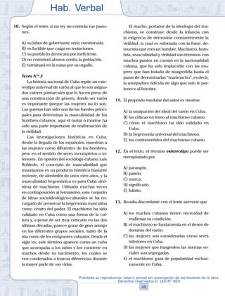 Hab. Verbal
48
Prohibida su reproducción total o parcial sin autorización de los titulares de la obra.
Derechos reservados D. LEG Nº 822
10.	 Según el texto, si un rey no controla sus pasio-
nes,
A)	su labor de gobernante sería cuestionada.
B)	es factible que caiga en tentaciones.
C)	su pueblo lo derrocará por ineficiente.
D)	no cometerá abusos contra la población.
E)	terminará en la ruina por su orgullo.
	 Texto N.º 3
		 La historia nacional de Cuba repite un este-
reotipo universal de varón al que le son asigna-
dos valores patriarcales que lo hacen preso de
una construcción de género, donde ser varón
es importante porque las mujeres no lo son.
Las guerras han sido una de las fuentes princi-
pales para determinar la masculinidad de los
hombres cubanos: aquí el matar o morirse ha
sido una parte importante de reafirmación de
la virilidad.
		 Las investigaciones históricas en Cuba,
desde la llegada de los españoles, muestran a
las mujeres como diferentes de los hombres,
pero en el sentido de seres incompletos o in-
feriores. En opinión del sociólogo cubano Luis
Robledo, el concepto de masculinidad que
manejamos es un producto histórico bastante
reciente, de alrededor de unos cien años, y la
masculinidad hegemónica es para Cuba sinó-
nima de machismo. Utilizado muchas veces
en contraposición al feminismo, este conjunto
de ideas socioideológico-culturales se ha en-
cargado de preservar la hegemonía masculina
como centro del poder. El machismo ha sido
validado en Cuba como una forma de la cul-
tura y, a pesar de ser muy criticado en las dos
últimas décadas, parece gozar de gran arraigo
en los diferentes grupos sociales, tanto de la
isla como de los emigrantes cubanos. Desde el
siglo xix, este término aparece como un cuño
que acompaña a los niños y los convierte en
machos desde su nacimiento, los cuales se
ven condenados a marcar diferencias durante
la mayor parte de sus vidas.
	 	 El macho, portador de la ideología del ma-
chismo, se construye desde la infancia con
la exigencia de demostrar constantemente la
virilidad, la cual es reforzada con la frase: de-
muestra que eres un hombre. Machismo, hom-
bría, masculinidad y virilidad son términos con
muchos puntos en común en la nacionalidad
cubana, que ha sido implacable con las mu-
jeres que han tratado de trasgredirla hasta el
punto de denominarlas “marimacho”, es decir,
la usurpadora ridícula de algo que solo le per-
tenece al hombre.
11.	 El propósito medular del autor es mostrar
A)	la usurpación del ideal del varón en Cuba.
B)	las críticas en torno al machismo cubano.
C)	cómo el machismo ha sido validado en
Cuba.
D)	la hegemonía universal del machismo.
E)	los contrasentidos del machismo cubano.
12.	 En el texto, el término estereotipo puede ser
reemplazado por
A)	parangón.
B)	patrón.
C)	marca.
D)	significado.
E)	hábito.
13.	 Resulta discordante con el texto aseverar que
A)	los machos cubanos tienen necesidad de
reafirmar su condición.
B)	el machismo se fundamenta en el deseo de
dominio del varón.
C)	las mujeres son consideradas como seres
inferiores en Cuba.
D)	las mujeres que trasgreden las normas so-
ciales son segregadas.
E)	el machismo goza de popularidad exclusi-
vamente en Cuba.
 
