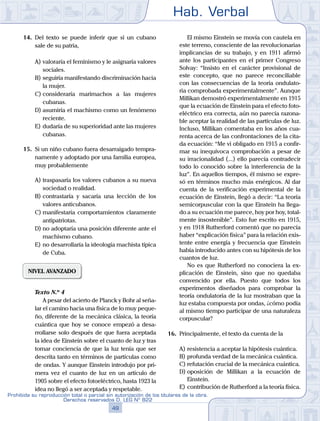 Hab. Verbal
49
Prohibida su reproducción total o parcial sin autorización de los titulares de la obra.
Derechos reservados D. LEG Nº 822
14.	 Del texto se puede inferir que si un cubano
sale de su patria,
A)	valoraría el feminismo y le asignaría valores
sociales.
B)	seguiría manifestando discriminación hacia
la mujer.
C)	consideraría marimachos a las mujeres
cubanas.
D)	asumiría el machismo como un fenómeno
reciente.
E)	dudaría de su superioridad ante las mujeres
cubanas.
15.	 Si un niño cubano fuera desarraigado tempra-
namente y adoptado por una familia europea,
muy probablemente
A)	traspasaría los valores cubanos a su nueva
sociedad o realidad.
B)	contrastaría y sacaría una lección de los
valores anticubanos.
C)	manifestaría comportamientos claramente
antipatriotas.
D)	no adoptaría una posición diferente ante el
machismo cubano.
E)	no desarrollaría la ideología machista típica
de Cuba.
NIVEL AVANZADO
	 Texto N.º 4
		 A pesar del acierto de Planck y Bohr al seña-
lar el camino hacia una física de lo muy peque-
ño, diferente de la mecánica clásica, la teoría
cuántica que hoy se conoce empezó a desa-
rrollarse solo después de que fuera aceptada
la idea de Einstein sobre el cuanto de luz y tras
tomar conciencia de que la luz tenía que ser
descrita tanto en términos de partículas como
de ondas. Y aunque Einstein introdujo por pri-
mera vez el cuanto de luz en un artículo de
1905 sobre el efecto fotoeléctrico, hasta 1923 la
idea no llegó a ser aceptada y respetable.
		 El mismo Einstein se movía con cautela en
este terreno, consciente de las revolucionarias
implicancias de su trabajo, y en 1911 afirmó
ante los participantes en el primer Congreso
Solvay: “Insisto en el carácter provisional de
este concepto, que no parece reconciliable
con las consecuencias de la teoría ondulato-
ria comprobada experimentalmente”. Aunque
Millikan demostró experimentalmente en 1915
que la ecuación de Einstein para el efecto foto-
eléctrico era correcta, aún no parecía razona-
ble aceptar la realidad de las partículas de luz.
Incluso, Millikan comentaba en los años cua-
renta acerca de las confrontaciones de la cita-
da ecuación: “Me vi obligado en 1915 a confir-
mar su inequívoca comprobación a pesar de
su irracionalidad (...) ello parecía contradecir
todo lo conocido sobre la interferencia de la
luz”. En aquellos tiempos, él mismo se expre-
só en términos mucho más enérgicos. Al dar
cuenta de la verificación experimental de la
ecuación de Einstein, llegó a decir: “La teoría
semicorpuscular con la que Einstein ha llega-
do a su ecuación me parece, hoy por hoy, total-
mente insostenible”. Esto fue escrito en 1915,
y en 1918 Rutherford comentó que no parecía
haber “explicación física” para la relación exis-
tente entre energía y frecuencia que Einstein
había introducido antes con su hipótesis de los
cuantos de luz.
		 No es que Rutherford no conociera la ex-
plicación de Einstein, sino que no quedaba
convencido por ella. Puesto que todos los
experimentos diseñados para comprobar la
teoría ondulatoria de la luz mostraban que la
luz estaba compuesta por ondas, ¿cómo podía
al mismo tiempo participar de una naturaleza
corpuscular?
16.	 Principalmente, el texto da cuenta de la
A)	resistencia a aceptar la hipótesis cuántica.
B)	profunda verdad de la mecánica cuántica.
C)	refutación crucial de la mecánica cuántica.
D)	oposición de Millikan a la ecuación de
Einstein.
E)	contribución de Rutherford a la teoría física.
 