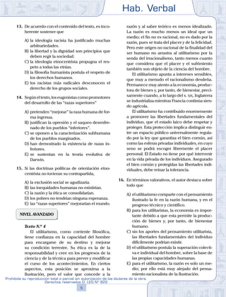 Hab. Verbal
5
Prohibida su reproducción total o parcial sin autorización de los titulares de la obra.
Derechos reservados D. LEG Nº 822
13.	 De acuerdo con el contenido del texto, es inco-
herente sostener que
A)	la ideología racista ha justificado muchas
arbitrariedades.
B)	la libertad y la dignidad son principios que
deben regir la sociedad.
C)	la ideología etnocentrista propugna el res-
peto a todas las etnias.
D)	la filosofía humanista postula el respeto de
los derechos humanos.
E)	los racistas más radicales desconocen el
derecho de los grupos sociales.
14.	 Segúneltexto,loseugenistascomopromotores
del desarrollo de las “razas superiores”
A)	pretenden “mejorar” la raza humana de for-
ma ingenua.
B)	justifican la opresión y el saqueo desenfre-
nado de los pueblos “inferiores”.
C)	se oponen a la caracterización subhumana
de los pueblos marginados.
D)	han demostrado la existencia de razas in-
feriores.
E)	se sustentan en la teoría evolutiva de
Darwin.
15.	 Si las doctrinas políticas de orientación etno-
centrista no tuvieran su contrapartida,
A)	la exclusión social se agudizaría.
B)	las inequidades humanas no existirían.
C)	la razón y la ética se consolidarían.
D)	los pobres no tendrían ninguna esperanza.
E)	las “razas superiores” mejorarían el mundo.
NIVEL AVANZADO
	 Texto N.º 4
		 El utilitarismo, como corriente filosófica,
tiene confianza en la capacidad del hombre
para encargarse de su destino y mejorar
su condición terrestre. Su ética es la de la
responsabilidad y cree en los progresos de la
ciencia y de la técnica para prever y modificar
el curso de los acontecimientos. En ciertos
aspectos, esta posición se aproxima a la
Ilustración, pero el valor que concede a la
razón y al saber teórico es menos idealizado.
La razón es mucho menos un ideal que un
medio; el fin no es racional, no es dado por la
razón, pues se trata del placer y de la felicidad.
Pero este origen no racional de la finalidad del
ser humano no arrastra al utilitarismo por la
senda del irracionalismo, tanto menos cuanto
que considera que el placer y el sufrimiento
también son objeto de la ciencia del hombre.
		 El utilitarismo apunta a intereses sensibles,
que muy a menudo el racionalismo desdeña.
Permanece muy atento a la economía, produc-
tora de bienes y, por tanto, de bienestar, preci-
samente cuando, a lo largo del s. xix, Inglaterra
se industrializa mientras Francia continúa sien-
do agrícola.
		 El utilitarismo ha contribuido enormemente
a promover las libertades fundamentales del
individuo, que el estado laico debe respetar y
proteger. Esta protección implica distinguir en-
tre un espacio público universalmente regula-
do por la ley que garantiza el bien común, así
como las esferas privadas individuales, en cuyo
seno se podrá escoger libremente el placer
personal. El Estado no tiene por qué intervenir
en la vida privada de los individuos. Asegurado
el bien común y protegidas las libertades indi-
viduales, debe reinar la tolerancia.
16.	 En términos valorativos, el autor destaca sobre
todo que
A)	el utilitarismo comparte con el pensamiento
ilustrado la fe en la razón humana, y en el
progreso técnico y científico.
B)	para los utilitaristas, la economía es impor-
tante debido a que esta permite la produc-
ción de bienes y, por tanto, de bienestar
humano.
C)	sin los aportes del pensamiento utilitarista,
las libertades fundamentales del individuo
difícilmente podrían existir.
D)	el utilitarismo postula la superación colecti-
va e individual del hombre, sobre la base de
las propias capacidades humanas.
E)	para el utilitarismo, la razón es solo un me-
dio; por ello está muy alejado del pensa-
miento racionalista de la Ilustración.
 
