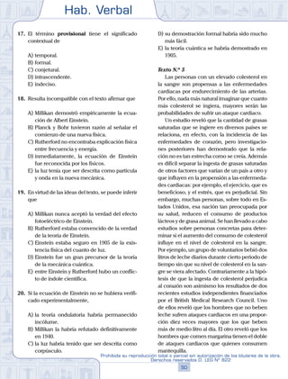 Hab. Verbal
50
Prohibida su reproducción total o parcial sin autorización de los titulares de la obra.
Derechos reservados D. LEG Nº 822
17.	 El término provisional tiene el significado
contextual de
A)	temporal.
B)	formal.
C)	conjetural.
D)	intrascendente.
E)	indeciso.
18.	 Resulta incompatible con el texto afirmar que
A)	Millikan demostró empíricamente la ecua-
ción de Albert Einstein.
B)	Planck y Bohr tuvieron razón al señalar el
comienzo de una nueva física.
C)	Rutherford no encontraba explicación física
entre frecuencia y energía.
D)	inmediatamente, la ecuación de Einstein
fue reconocida por los físicos.
E)	la luz tenía que ser descrita como partícula
y onda en la nueva mecánica.
19.	 En virtud de las ideas del texto, se puede inferir
que
A)	Millikan nunca aceptó la verdad del efecto
fotoeléctrico de Einstein.
B)	Rutherford estaba convencido de la verdad
de la teoría de Einstein.
C)	Einstein estaba seguro en 1905 de la exis-
tencia física del cuanto de luz.
D)	Einstein fue un gran precursor de la teoría
de la mecánica cuántica.
E)	entre Einstein y Rutherford hubo un conflic-
to de índole científica.
20.	 Si la ecuación de Einstein no se hubiera verifi-
cado experimentalmente,
A)	la teoría ondulatoria habría permanecido
incólume.
B)	Millikan la habría refutado definitivamente
en 1940.
C)	la luz habría tenido que ser descrita como
corpúsculo.
D)	su demostración formal habría sido mucho
más fácil.
E)	la teoría cuántica se habría demostrado en
1905.
	 Texto N.º 5
		 Las personas con un elevado colesterol en
la sangre son propensas a las enfermedades
cardiacas por endurecimiento de las arterias.
Por ello, nada más natural imaginar que cuanto
más colesterol se ingiera, mayores serán las
probabilidades de sufrir un ataque cardiaco.
		 Un estudio reveló que la cantidad de grasas
saturadas que se ingiere en diversos países se
relaciona, en efecto, con la incidencia de las
enfermedades de corazón, pero investigacio-
nes posteriores han demostrado que la rela-
ción no es tan estrecha como se creía. Además
es difícil separar la ingesta de grasas saturadas
de otros factores que varían de un país a otro y
que influyen en la propensión a las enfermeda-
des cardiacas: por ejemplo, el ejercicio, que es
beneficioso, y el estrés, que es perjudicial. Sin
embargo, muchas personas, sobre todo en Es-
tados Unidos, esa nación tan preocupada por
su salud, reducen el consumo de productos
lácteos y de grasa animal. Se han llevado a cabo
estudios sobre personas concretas para deter-
minar si el aumento del consumo de colesterol
influye en el nivel de colesterol en la sangre.
Por ejemplo, un grupo de voluntarios bebió dos
litros de leche diarios durante cierto periodo de
tiempo sin que su nivel de colesterol en la san-
gre se viera afectado. Contrariamente a la hipó-
tesis de que la ingesta de colesterol perjudica
al corazón son asimismo los resultados de dos
recientes estudios independientes financiados
por el British Medical Research Council. Uno
de ellos reveló que los hombres que no beben
leche sufren ataques cardiacos en una propor-
ción diez veces mayores que los que beben
más de medio litro al día. El otro reveló que los
hombres que comen margarina tienen el doble
de ataques cardiacos que quienes consumen
mantequilla.
 