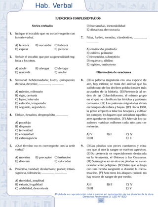 Hab. Verbal
52
Prohibida su reproducción total o parcial sin autorización de los titulares de la obra.
Derechos reservados D. LEG Nº 822
Ejercicios complementarios
Series verbales
1.	 Indique el vocablo que no es convergente con
la serie verbal.
A)	fenecer	 B)	sucumbir		 C)	fallecer
D)	espirar						 E)	perecer
2.	 Señale el vocablo que por su generalidad eng-
loba a los otros.
A)	abolir	 B)	abrogar		 C)	derogar
D)	rescindir						 E)	anular
3.	 Semanal, hebdomadario; lustro, quinquenio;
década, decenio; ................, ................
A)	milenio, milenario
B)	siglo, centuria
C)	lapso, intervalo
D)	estación, temporada
E)	segundo, segundero
4.	 Dislate, desatino, despropósito, ................
A)	paradoja
B)	disparate
C)	temeridad
D)	enormidad
E)	extravagancia
5.	 ¿Qué término no es convergente con la serie
verbal?
A)	maestro	 B)	preceptor	 C)	instructor
D)	discente						 E)	educador
6.	 Protervia, bondad; desfachatez, pudor; intran-
sigencia, tolerancia; ................, ................
A)	densidad, amplitud
B)	éxtasis, frugalidad
C)	afabilidad, descortesía
D)	humanidad, inexorabilidad
E)	dictadura, democracia
7.	 Falaz, furtivo, mendaz, clandestino, ................,
................
A)	envilecido, postrado
B)	esbirro, polizonte
C)	fementido, subrepticio
D)	equívoco, sibilino
E)	sigiloso, embustero
Eliminación de oraciones
8.	 (I)	La paloma migratoria era una especie de
ave, hoy extinta; se trata del animal que ha
sufrido uno de los declives poblacionales más
acusados de la historia. (II) Pertenecía al or-
den de las Columbiformes, el mismo grupo
en el que se clasifican las tórtolas y palomas
comunes. (III) Las palomas migratorias vivían
en bosques de robles y hayas. (IV) Hacia 1850,
la gente empezó a talar los bosques y cultivar
los campos; los lugares que anidaban aquellas
aves quedaron destruidos. (V) Además los ca-
zadores mataban millones cada año para co-
mérselas.
A)	V	 B)	I				 C)	IV
D)	III						 E)	II
9.	 (I)	Las pirañas son peces carnívoros y vora-
ces que al oler la sangre se vuelven agresivos.
(II) Su presencia es especialmente destacada
en la Amazonía, el Orinoco y las Guayanas.
(III) Sumergirse en un río con pirañas no es ne-
cesariamente peligroso. (IV) Salvo que se haga
con una herida sangrante o durante la mens-
truación. (V) Son raros los ataques cuando no
hay rastros de sangre de por medio.
A)	I	 B)	II				 C)	IV
D)	III						 E)	V
 