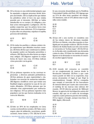 Hab. Verbal
53
Prohibida su reproducción total o parcial sin autorización de los titulares de la obra.
Derechos reservados D. LEG Nº 822
10.	 (I)	La locura es una enfermedad psíquica que
ha aquejado a algunas personas desde tiem-
pos ancestrales. (II) La explicación que daban
los primitivos sobre el loco era que estaba
poseído por el demonio. (III) Este se había
introducido en su cuerpo y lo obligaba a rea-
lizar actos extravagantes o peligrosos. (IV) No
podían sospechar que los pobres locos eran
simplemente unos enfermos. (V) Lo importan-
te para ellos era ahuyentar, expulsar el espíritu
perverso del individuo.
A)	IV	 B)	V				 C)	II
D)	I						 E)	III
11.	 (I)	En todos los pueblos y culturas existen vie-
jas expresiones que difunden muchos conse-
jos. (II) Estos dichos que condensan la sabidu-
ría popular suelen ser llamados proverbios o
refranes. (III) Muchos de ellos tienen un origen
muy antiguo. (IV) Algunos sugieren la mejor
forma de hacer una cosa. (V) Otros indican
cómo proceder con la gente.
A)	V	 B)	II				 C)	IV
D)	III						 E)	I
12.	 (I)	Las pinturas rupestres en las cavernas re-
presentan a diversos animales prehistóricos.
(II) Son pinturas de gran expresividad y ela-
boradas con mezclas de sustancias naturales.
(III) Algunos científicos creen que tenían una
finalidad mágica: propiciar la caza de los ani-
males dibujados. (IV) Otros piensan que los
animales eran representados por motivacio-
nes religiosas. (V) Las pinturas rupestres más
populares son las que fueron realizadas en la
cueva de Altamira.
A)	I	 B)	III				 C)	IV
D)	V						 E)	II
13.	 (I)	Solo un 30 % de los empleados en Lima
cuenta con beneficios sociales. (II) Tales como
seguro, plan de jubilación, vacaciones, gratifi-
caciones, horas extras y CTS. (III) Así lo reve-
ló una encuesta desarrollada por la Pontificia
Universidad Católica del Perú. (IV) Agrega que
un 57 % de ellos teme quedarse sin trabajo.
(V) Asimismo, solo el 13 % afirmó estar en pla-
nilla como estable.
A)	III
B)	IV
C)	I
D)	II
E)	V
14.	 (I)	Las mil y una noches se considera uno
de los relatos claves de literatura mundial.
(II) Pero en Oriente, esta obra maestra es hos-
tigada por sus pasajes eróticos. (III) En el reino
islámico de Arabia Saudí, Las mil y una noches
se encuentra en “la lista negra”. (IV) En El Cai-
ro, la fiscalía está considerando una demanda
contra la obra. (V) Entre los intelectuales que
figuran en la demanda se encuentra el conoci-
do escritor egipcio Gamal.
A)	II	 B)	V				 C)	IV
D)	I						 E)	III
15.	 (I)	El mundo del consumo se convirtió
en un conglomerado de marcas desde la
Revolución industrial. (II) Pese a que cada
marca puede ser líder en su segmento, muy
pocas alcanzarían el lugar al que llegó la
estadounidense Google. (III) La compañía
que rompió el mercado de los buscadores
de internet lideró por cuarto año consecutivo
el ranking de las marcas más valiosas del
mundo. (IV) El director general de Millward
Brown, la agencia de investigación autora del
estudio, dijo que en el rubro de tecnología
copó los cuatro primeros puestos del ranking.
(V) Le siguen a Google, aunque muy lejos, la
IBM, Apple y Microsoft.
A)	IV
B)	II
C)	I
D)	V
E)	III
 