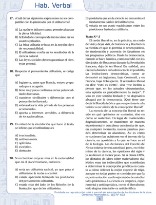 Hab. Verbal
6
Prohibida su reproducción total o parcial sin autorización de los titulares de la obra.
Derechos reservados D. LEG Nº 822
17.	 ¿Cuál de las siguientes expresiones no es com-
patible con lo planteado por el utilitarismo?
A)	La razón es útil por cuanto permite alcanzar
la plena felicidad.
B)	Al Estado le corresponde inmiscuirse en los
asuntos privados.
C)	La ética utilitaria se basa en la noción clave
de responsabilidad.
D)	El utilitarismo confía en los resultados de la
ciencia natural.
E)	Las leyes sociales deben garantizar el bien-
estar general.
18.	 Respecto al pensamiento utilitarista, se colige
que
A)	Inglaterra, antes que Francia, estuvo prepa-
rada para acogerlo.
B)	tiene muy poca confianza en las potenciali-
dades humanas.
C)	mantiene similitudes y diferencias con el
pensamiento ilustrado.
D)	sobrevalora la vida privada de las personas
acomodadas.
E)	apunta a intereses sensibles, a diferencia
de los racionalistas.
19.	 En virtud de la elucidación que hace el texto,
se infiere que el utilitarismo es
A)	irracionalista.
B)	antihumanista.
C)	optimista.
D)	escéptico.
E)	abstracto.
20.	 Si un hombre creyese más en la racionalidad
que en el placer humano, entonces
A)	sería un utilitarista radical, ya que para el
utilitarismo la razón es central.
B)	estaría aplicando fielmente los postulados
del pensamiento utilitarista.
C)	estaría más del lado de los filósofos de la
Ilustración que de los utilitaristas.
D)	postularía que en la ciencia se encuentra el
fundamento básico del utilitarismo.
E)	estaría en un punto equidistante entre las
posiciones ilustrada y utilitaria.
	 Texto N.º 5
		 El credo liberal es, en la práctica, un credo
de vivir y dejar vivir, de tolerancia y libertad en
la medida en que lo permita el orden público,
de moderación y ausencia de fanatismo en
los programas políticos. Hasta la democracia,
cuando se hace fanática, como sucedió con los
discípulos de Rousseau durante la Revolución
francesa, deja de ser liberal. En realidad, una
creencia fanática en la democracia imposibilita
las instituciones democráticas, como se
demostró en Inglaterra, bajo Cromwell, y en
Francia, bajo Robespierre. El verdadero liberal
no dice “esto es cierto”, sino “me inclino a
pensar que, en las actuales circunstancias,
esta opinión es probablemente la mejor”. Y
solo en este sentido limitado y no dogmático
abogará por la democracia. ¿Qué tiene que
decir la filosofía teórica que sea pertinente a la
validez o no validez de la concepción liberal?
		 La esencia de la concepción liberal no re-
side en qué opiniones se sustentan, sino en
cómo se sustentan. En lugar de mantenerlas
dogmáticamente, se mantienen de manera
experimental y con plena conciencia de que,
en cualquier momento, nuevas pruebas pue-
den determinar su abandono. Así es cómo
se sostienen las opiniones en el terreno de la
ciencia, en oposición a lo que se hace en el
de la teología. Las decisiones del Concilio de
Nicea todavía tienen autoridad, pero, en el do-
minio de la ciencia, las opiniones del siglo iv
ya no tienen el menor peso. En la otrora URSS,
los dictados de Marx sobre materialismo dia-
léctico eran tan indiscutibles que contribuían
a determinar la concepción genética en cuan-
to a cómo obtener la mejor especie de trigo,
aunque en todas partes se considerase que la
experimentación es el mejor modo de estudiar
tales problemas. La ciencia es empírica, expe-
rimental y antidogmática, como el liberalismo;
todo dogma inmutable es anticientífico.
 