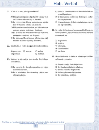 Hab. Verbal
7
Prohibida su reproducción total o parcial sin autorización de los titulares de la obra.
Derechos reservados D. LEG Nº 822
21.	 ¿Cuál es la idea principal del texto?
A)	El dogma religioso estipula vivir y dejar vivir,
así como la tolerancia y la libertad.
B)	La concepción liberal sustenta sus opinio-
nes de manera similar a la ciencia.
C)	El liberalismo no dejará de ser tolerante aun
cuando asuma posiciones fanáticas.
D)	La esencia del liberalismo reside en la ma-
nera como sustenta sus dogmas.
E)	La persona liberal nunca afirma una opi-
nión de manera tajante y definitiva.
22.	 En el texto, el verbo abogará tiene el sentido de
A)	proponer.	 B)	apoyar.		 C)	alabar.
D)	postular.						 E)	instituir.
23.	 Marque la alternativa que resulta discordante
con el texto.
A)	La esencia del liberalismo radica en cómo
sustenta sus tesis.
B)	En el verdadero liberal no hay cabida para
el dogmatismo.
C)	Tanto la ciencia como el liberalismo exclu-
yen el fanatismo.
D)	El liberalismo político se define por su for-
ma de proceder.
E)	Los postulados de la teología tienen carác-
ter experimental.
24.	 Se colige del texto que la concepción liberal, en
tanto científica, se sustenta fundamentalmente
en su carácter
A)	dogmático.
B)	político.
C)	tolerante.
D)	cuestionador.
E)	pacifista.
25.	 De acuerdo con el texto, se infiere que un libe-
ral estaría en contra
A)	de una huelga de trabajadores.
B)	del fundamentalismo religioso.
C)	de una marcha de protesta.
D)	de las opiniones divergentes.
E)	del pluralismo político.
 