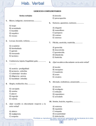 Hab. Verbal
8
Prohibida su reproducción total o parcial sin autorización de los titulares de la obra.
Derechos reservados D. LEG Nº 822
Ejercicios complementarios
Series verbales
1.	 Mísero, indigente, menesteroso, ...............
A)	inope
B)	acaudalado
C)	humilde
D)	raquítico
E)	escaso
2.	 Locuaz, facundo, verboso, ...............
A)	ecuánime
B)	bienhablado
C)	gárrulo
D)	mesurado
E)	lacónico
3.	 Continencia, lujuria; frugalidad, gula; ...............,
...............
A)	avaricia - prodigalidad
B)	jactancia - soberbia
C)	sobriedad - beodez
D)	diligencia - pereza
E)	humildad - rebeldía
4.	 Alegría, exultación; risa, ...............
A)	carcajada
B)	sonrisa
C)	placer
D)	regocijo
E)	euforia
5.	 ¿Qué vocablo es discordante respecto a la
serie verbal?
A)	ahínco
B)	negligencia
C)	empeño
D)	desvelo
E)	preocupación
6.	 Fastuoso, aparatoso, suntuoso, ...............
A)	elegante
B)	maravilloso
C)	pomposo
D)	costoso
E)	oneroso
7.	 Filicida, uxoricida, matricida, ...............
A)	genocida
B)	doscericida
C)	gerontocida
D)	infanticida
E)	fratricida
8.	 ¿Qué vocablo es discordante con la serie verbal?
A)	tacaño
B)	mezquino
C)	manirroto
D)	avaro
E)	cicatero
9.	 Afectado, melindroso, amanerado, ...............
A)	sincero
B)	remilgado
C)	refinado
D)	espontáneo
E)	acicalado
10.	 Deleite, fruición, regodeo, ...............
A)	entereza
B)	repulsión
C)	simpatía
D)	ecuanimidad
E)	delectación
 