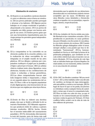 Hab. Verbal
9
Prohibida su reproducción total o parcial sin autorización de los titulares de la obra.
Derechos reservados D. LEG Nº 822
Eliminación de oraciones
11.	 (I) El perro es un mamífero carnívoro domésti-
co, pero se alimenta como si fuera un omnívo-
ro. (II) Los perros policiales pueden perseguir
y alcanzar a los ladrones. (III) Algunos perros
trabajan en el campo reuniendo el ganado y
ahuyentando a los ratones. (IV) Los perros de
compañía son útiles porque son buenos ami-
gos de sus amos. (V) Existen perros guías que
son una herramienta importantísima para los
ciegos porque les permiten ganar independen-
cia y libertad.
A)	II	 B)	IV				 C)	III
D)	V						 E)	I
12.	 (I) La computadora se ha convertido en un
elemento auxiliar de la creación artística, con
la realización de obras susceptibles de ser
integradas en el amplio mundo de las artes
plásticas. (II) Los dibujos y pinturas por com-
putadora sustituyen el papel por la pantalla y
el lápiz o pincel por el mouse. (III) Los artistas
clásicos realizan tanto obras figurativas como
abstractas, basadas en las combinaciones de
colores o reducidas a formas geométricas.
(IV) Las obras computarizadas buscan ante
todo imágenes bellas e impactantes, y dejan
en un segundo plano los sentimientos del ar-
tista. (V) Pese a ello se ha logrado popularizar
el arte digital gracias a las innovaciones de sus
técnicas que son regidas por otras leyes físicas.
A)	I	 B)	V				 C)	II
D)	IV						 E)	III
13.	 (I) Zenón de Elea no elaboró una doctrina
propia, sino que se limitó a defender la de su
maestro Parménides. (II) Utilizando argumen-
tos que producen dolor de cabeza a quienes
intentan resolverlos. (III) De hecho, Zenón
fue el inventor indiscutible del razonamiento
paradójico. (IV) No demostraba directamente
la tesis del maestro, pero de forma más sutil
demostraba que la opinión de sus detractores
desembocaba en conclusiones todavía menos
aceptables que las suyas. (V) Mientras que
otros filósofos como Aristóteles y Demócrito
estaban ocupados con sus paradojas, espacio-
lugar y átomo, respectivamente.
A)	I	 B)	V				 C)	III
D)	II						 E)	IV
14.	 (I) En las ciudades de Grecia existía una nota-
ble libertad en las costumbres sexuales. (II) La
prostitución se practicaba en casas gestiona-
das por el Estado y era frecuente el concubina-
to con cierto número de esclavas. (III) Cuando
los filósofos griegos dialogaban sobre el amor,
siempre aludían a una pasión que hoy se de-
nominaría “homosexual“. (IV) La homose-
xualidad en Grecia se vivió bajo la forma de la
pederastia pedagógica, que mediante un vín-
culo erótico intelectual unía al maestro con un
joven discípulo. (V) Una relación de este tipo
solo se toleraba hasta que el joven llegaba a la
edad adulta; en ese momento, debía convertir-
se en una relación de amistad.
A)	II	 B)	V				 C)	III
D)	I						 E)	IV
15.	 (I)	En 1967, los Beatles cantaban “All you need
is love”. (II) La letra hablaba sobre una década
de cambios; un tiempo de ropa extravagante,
arte psicodélico y música con mensaje. (III) En
lugar de hacer lo que se les pedía, los jóvenes
se rebelaban contra cualquier forma de autori-
dad y creían que el amor lo conquistaría todo.
(IV) Pero no todo era color de rosa, ya que el
mundo se vio conmocionado por las manifes-
taciones contra la guerra de Vietnam. (V) Este
conflicto bélico acabó con la vida de más de
dos millones de personas.
A)	II
B)	I
C)	IV
D)	V
E)	III
 