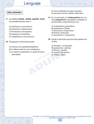 Lenguaje
10
Prohibida su reproducción total o parcial sin autorización de los titulares de la obra.
Derechos reservados D. LEG Nº 822
NIVEL AVANZADO
17.	 Las palabras alcaide - alcalde y gastritis - morfo
son simultáneamente entre sí
A)	parónimas y monosémicas.
B)	polisémicas y hiperónimas.
C)	homónimas y homógrafas.
D)	parónimas y homófonas.
E)	cohipónimas y monosémicas.
18.	 El lenguaje es heteróclito porque
A)	muestra una regularidad lingüística.
B)	lo utilizan todos los seres inteligentes.
C)	no expresa regularidad y se aparta de la gra-
maticalidad.
D)	está constituido por signos naturales.
E)	presenta muchas variantes dialectales.
19.	 En el enunciado, En Latinoamérica hay mu-
chos picapedreros, las palabras resaltadas es-
tán formadas, respectivamente, por
A)	composición y parasíntesis.
B)	parasíntesis y flexión.
C)	derivación y composición.
D)	flexión y derivación.
E)	parasíntesis y composición.
20.	 Señale la alternativa que presenta palabras de-
rivadas.
A)	abrelatas - invertebrado
B)	guardameta - pelirroja
C)	florería - maratón
D)	manual - fluminense
E)	viñedos - fólder
 