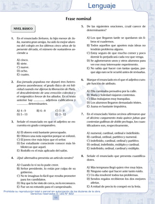 Lenguaje
11
Prohibida su reproducción total o parcial sin autorización de los titulares de la obra.
Derechos reservados D. LEG Nº 822
NIVEL BÁSICO
1.	 En el enunciado Señores, la hija menor de Ju-
lia, nuestra gran amiga, ha sido la mejor alum-
na del colegio en los últimos cinco años de la
presente década, el número de sustantivos as-
ciende a
A)	cinco.	
B)	siete.		
C)	nueve.
D)	ocho.				
E)	cuatro.
2.	 Esa jornada populosa me deparó tres hetero-
géneos asombrosos: el grado físico de mi feli-
cidad cuando me dijeron la liberación de París,
el descubrimiento de una emoción colectiva y
el enigmático fervor de los aliados. En el texto
anterior hay ............... adjetivos calificativos y
............... determinantes.
A)	4 - 9	 B)	6 - 8			 C)	5 - 9
D)	5 - 13						 E)	3 - 12
3.	 Señale el enunciado en que el adjetivo se en-
cuentra en grado comparativo.
A)	El obrero está bastante preocupado.
B)	Obtuvo una nota superior porque se esforzó.
C)	El joven vive más lejos que el señor.
D)	Ese estudiante consciente conoce más bi-
bliotecas que aquel.
E)	Rodolfo es el más aplicado del salón.
4.	 ¿Qué alternativa presenta un artículo neutro?
A)	Cuando lo vi no lo pude creer.
B)	Señor presidente, lo están por culpa de su
gobierno.
C)	No te imaginas lo fácil que resulta prometer
para los candidatos.
D)	Hoy que lo he visto de cerca, no lo reconozco.
E)	Fue un no rotundo para el campesinado.
5.	 De las siguientes oraciones, ¿cuál carece de
determinantes?
A)	Los que llegaron tarde se quedaron sin li-
bros ni cuadernos.
B)	Todos aquellos que aporten más ideas no
tendrán problema alguno.
C)	Estoy seguro de que mucho comer y poco
dormir lo perjudicará cada vez que venga.
D)	Se aglomeraron unos y otros alumnos para
ver ese muy interesante experimento.
E)	No sabía qué hacer con tantas quejas, por-
que algo raro se le ocurrió antes de revisarlas.
6.	 Marque el enunciado en el que el adjetivo cum-
ple función de atributo.
A)	Ella caminaba pensativa por la calle.
B)	María y Soledad viajaron contentas.
C)	Ellas trabajaron muy tranquilas.
D)	Los alumnos llegaron demasiado tristes.
E)	Juana es bastante impulsiva.
7.	 En el enunciado Varios vecinos afirmaron que
el décimo cargamento traía quince jabas que
contenían gallinas de doble pechuga, los cuan-
tificadores son, respectivamente,
A)	numeral, cardinal, ordinal e indefinido.
B)	cardinal, ordinal, partitivo y numeral.
C)	indefinido, cardinal, ordinal y partitivo.
D)	ordinal, indefinido, múltiplo y cardinal.
E)	indefinido, ordinal, cardinal y múltiplo.
8.	 Señale el enunciado que presenta cuantifica-
dores.
A)	Más temprano llegó quien vive muy lejos.
B)	Ninguno sabe qué hacer ante tanto ruido.
C)	Un día resolveré todos tus problemas.
D)	Sendos regalos recibieron los dos mejores
atletas.
E)	A mitad de precio lo compró en la feria.
Frase nominal
 