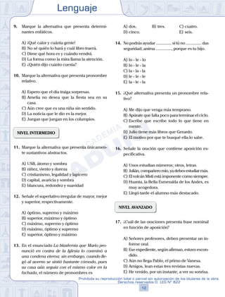 Lenguaje
12
Prohibida su reproducción total o parcial sin autorización de los titulares de la obra.
Derechos reservados D. LEG Nº 822
9.	 Marque la alternativa que presenta determi-
nantes enfáticos.
A)	¡Qué calor y cuánta gente!
B)	No sé quién lo hará y cuál libro traerá.
C)	Dime qué hora es y cuándo vendrá.
D)	La forma como la mira llama la atención.
E)	¿Quién dijo cuánto cuesta?
10.	 Marque la alternativa que presenta pronombre
relativo.
A)	Espero que el día traiga sorpresas.
B)	Amelia no desea que la fiesta sea en su
casa.
C)	Aún cree que es una niña sin sentido.
D)	La noticia que le dio es la mejor.
E)	Juegan que juegan en los columpios.
NIVEL INTERMEDIO
11.	 Marque la alternativa que presenta únicamen-
te sustantivos abstractos.
A)	USB, átomo y sombra
B)	niñez, viento y dureza
C)	cristianismo, legalidad y lapicero
D)	capital, avaricia y sombra
E)	blancura, redondez y suavidad
12.	 Señale el superlativo irregular de mayor, mejor
y superior, respectivamente.
A)	óptimo, supremo y máximo
B)	superior, máximo y óptimo
C)	máximo, supremo y óptimo
D)	máximo, óptimo y supremo
E)	superior, óptimo y máximo
13.	 En el enunciado La blasfemia que Mario pro-
nunció en contra de la Iglesia lo conminó a
una condena eterna; sin embargo, cuando lle-
gó al averno se sintió bastante cómodo, pues
su casa aún seguía con el mismo color en la
fachada, el número de pronombres es
A)	dos.	 B)	tres.			 C)	cuatro.
D)	cinco.						 E)	seis.
14.	 No podrás ayudar ............... si tú no ............... das
seguridad; aníma ..............., porque es tu hijo.
A)	lo - le - lo	
B)	lo - le - la		
C)	la - la - la
D)	le - le - le						
E)	la - le - la
15.	 ¿Qué alternativa presenta un pronombre rela-
tivo?
A)	Me dijo que venga más temprano.
B)	Apúrate que falta poco para terminar el ciclo.
C)	Escribe que escribe todo lo que tiene en
mente.
D)	Julio tiene más libros que Gerardo.
E)	El motivo por que te busqué ella lo sabe.
16.	 Señale la oración que contiene aposición es-
pecificativa.
A)	Unos estudian números; otros, letras.
B)	Julián, compañero mío, ya debes estudiar más.
C)	El volcán Misti está imponente como siempre.
D)	Huanta, la Bella Esmeralda de los Andes, es
muy acogedora.
E)	Llegó tarde el alumno más destacado.
NIVEL AVANZADO
17.	 ¿Cuál de las oraciones presenta frase nominal
en función de aposición?
A)	Señores profesores, deben presentar un in-
forme oral.
B)	Ese expediente, según afirman, estuvo escon-
dido.
C)	Aún no llega Pablo, el primo de Vanesa.
D)	Amigos, lean estas tres revistas nuevas.
E)	He venido, por un instante, a ver su sonrisa.
 