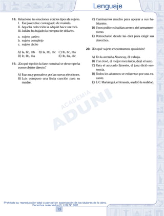 Lenguaje
13
Prohibida su reproducción total o parcial sin autorización de los titulares de la obra.
Derechos reservados D. LEG Nº 822
18.	 Relacione las oraciones con los tipos de sujeto.
	 I.	 Ese joven fue contagiado de malaria.
	 II.	 Aquella colección la adquirí hace un mes.
	 III.	Julián, ha bajado la compra de dólares.
	 a.	 sujeto pasivo
	 b.	 sujeto complejo
	 c.	 sujeto tácito
A)	Ia, IIc, IIIb	 B)	Ia, IIb, IIIc	 C)	Ib, IIc, IIIa
D)	Ic, IIb, IIIa						 E)	Ib, IIa, IIIc
19.	 ¿En qué opción la fase nominal se desempeña
como objeto directo?
A)	Iban muy pensativos por las nuevas elecciones.
B)	Luis compuso una linda canción para su
madre.
C)	Caminamos mucho para apoyar a sus ha-
bitantes.
D)	Unos políticos hablan acerca del armamen-
tismo.
E)	Pernoctaron desde las diez para exigir sus
derechos.
20.	 ¿En qué sujeto encontramos aposición?
A)	En la avenida Abancay, él trabaja.
B)	Con José, el mejor mecánico, dejé el auto.
C)	Para el acusado Ernesto, el juez dictó sen-
tencia.
D)	Todos los alumnos se esfuerzan por una va-
cante.
E)	J. C. Mariátegui, el Amauta, analizó la realidad.
 