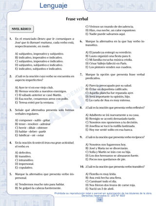Lenguaje
14
Prohibida su reproducción total o parcial sin autorización de los titulares de la obra.
Derechos reservados D. LEG Nº 822
NIVEL BÁSICO
1.	 En el enunciado Deseo que le comuniques a
José que lo llamaré mañana, cada verbo está,
respectivamente, en modo
A)	subjuntivo, imperativo y subjuntivo.
B)	indicativo, imperativo e indicativo.
C)	subjuntivo, imperativo e indicativo.
D)	subjuntivo, subjuntivo e indicativo.
E)	indicativo, subjuntivo e indicativo.
2.	 ¿Cuál es la oración cuyo verbo se encuentra en
aspecto imperfectivo?
A)	Ayer te vi en ese viejo club.
B)	Hemos vencido a nuestros enemigos.
C)	El sábado anterior se casó Martín.
D)	Esa noche, cenaremos arroz con pollo.
E)	Teresa entró por la ventana.
3.	 Señale qué alternativa presenta solo formas
verbales regulares.
A)	componer - sufrir - gritar
B)	tener - resolver - admirar
C)	hervir - diluir - obtener
D)	hablar - deber - partir
E)	falsificar - oír - estar
4.	 En la oración Aconteció tras esa gran actividad,
el verbo es
A)	defectivo.	
B)	transitivo.
C)	intransitivo.
D)	impersonal.	
E)	copulativo.
5.	 Marque la alternativa que presenta verbo im-
personal.
A)	Tendremos mucho rato para hablar.
B)	Se golpeó la cabeza fuertemente.
C)	Vivimos un mundo de decadencia.
D)	Hizo, esa noche, un calor espantoso.
E)	Nadie puede salvarnos aquí.
6.	 Marque la alternativa en la que hay verbo in-
transitivo.
A)	El jurado ya entregó su veredicto.
B)	Laura organizó una fiesta para ti.
C)	Mi familia escucha música criolla.
D)	César Vallejo falleció en París.
E)	Los pintores venden sus cuadros.
7.	 Marque la opción que presenta frase verbal
predicativa.
A)	Parecía preocupado por su salud.
B)	Él fue un deportista calificado.
C)	Aquella plancha fue reparada ayer.
D)	Será importante tu opinión, hijo.
E)	La carta de Ana es muy extensa.
8.	 ¿Cuál es la oración que presenta verbo reflexivo?
A)	Adalberto se irá nuevamente a su casa.
B)	Remigio se acostó demasiado tarde.
C)	Nosotros nos oponemos a tu decisión.
D)	Josefina se tocó la rodilla lastimada.
E)	Hoy me senté solito en esa banca.
9.	 ¿Cuál es la oración que presenta verbo recíproco?
A)	Nosotros nos fugaremos hoy.
B)	José y María no se divorciarán.
C)	Sofía y Martín se irán con su hija.
D)	Los dos hermanos se abrazaron fuerte.
E)	Pocos nos quedamos de pie.
10.	 ¿Cuál es la oración que presenta verbo transitivo?
A)	Fiorella es muy leída.
B)	Ana está hecha una fiera.
C)	Caminaré todo el día.
D)	Nos frieron dos trozos de carne roja.
E)	Nació un 3 de abril.
Frase verbal
 