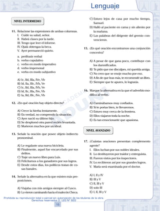 Lenguaje
15
Prohibida su reproducción total o parcial sin autorización de los titulares de la obra.
Derechos reservados D. LEG Nº 822
NIVEL INTERMEDIO
11.	 Relacione las expresiones de ambas columnas.
	 I.	 Cuide su salud, señor.
	 II.	 Habrá clases por la tarde.
	 III.	Tengo que leer el informe.
	 IV.	Ojalá obtengas la beca.
	 V.	 Ayer permaneció quieto.
	 a.	 perífrasis verbal
	 b.	 verbo copulativo
	 c.	 verbo en modo imperativo
	 d.	 verbo impersonal
	 e.	 verbo en modo subjuntivo
A)	Ic, IId, IIIa, IVe, Vb
B)	Id, IIa, IIIc, IVb, Ve
C)	Ic, IId, IIIa, IVb, Ve
D)	Id, IIc, IIIa, IVe, Vb
E)	Ia, IId, IIIc, IVe, Vb
12.	 ¿En qué oración hay objeto directo?
A)	Crece la hierba lentamente.
B)	En verdad, no comprendo la situación.
C)	Ayer nació su último hijo.
D)	Se desplomó otra pared recién levantada.
E)	Murieron muchos por un ideal.
13.	 Señale la oración que posee objeto indirecto
pronominal.
A)	Le regalaste una nueva bicicleta.
B)	Finalmente, aquel fue encarcelado por sus
delitos.
C)	Traje un nuevo libro para Luis.
D)	Felicitamos a los ganadores por sus logros.
E)	Desde estos días, los políticos tratan de co-
sas banales.
14.	 Señale la alternativa en la que existen más pre-
posiciones.
A)	Viajaba con mis amigos siempre al Cusco.
B)	Lo vieron caminando hacia el malecón Checa.
C)	Estuvo lejos de casa por mucho tiempo,
Samuel.
D)	Halló al paciente en cama y sin aliento por
la mañana.
E)	Las palabras del dirigente del gremio con-
vencieron.
15.	 ¿En qué oración encontramos una conjunción
concesiva?
A)	A pesar de que gana poco, contribuye con
los damnificados.
B)	Te pido que me disculpes, mi querida amiga.
C)	No creo que se enoje mucho por eso.
D)	A fin de que leas más, te recomendé un libro.
E)	Siempre que te apures, lo lograrás.
16.	 Marque la alternativa en la que el adverbio mo-
difica al verbo.
A)	Caminábamos muy confiados.
B)	Si te portas bien, te llevaremos.
C)	Estuvo muy cerca de la frontera.
D)	Ellos viajaron toda la noche.
E)	Es tan emocionante que apasiona.
NIVEL AVANZADO
17.	 ¿Cuántas oraciones presentan complemento
agente?
	 I.	 Ellos luchan por sus nobles ideales.
	 II.	 Lo destituyeron por traidor y entreguista.
	 III.	Fueron vistos por los inspectores.
	 IV.	Lo recibieron así por sus grandes logros.
	 V.	 María será examinada por el doctor.
A)	I, II y IV
B)	III y V
C)	II, III y V
D)	solo III
E)	I, II, III y V
 