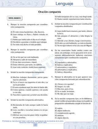 Lenguaje
17
Prohibida su reproducción total o parcial sin autorización de los titulares de la obra.
Derechos reservados D. LEG Nº 822
NIVEL BÁSICO
1.	 Marque la oración compuesta por coordina-
ción yuxtapuesta.
A)	Él colecciona banderines: ella, llaveros.
B)	Juan trabaja en Piura y Rubén estudia en
Lima.
C)	Habla que habla todo el día en el colegio.
D)	Decídete a postular o tendrás que trabajar.
E)	No todo está dicho ni todo perdido.
2.	 Marque la oración compuesta por coordina-
ción yuxtapuesta.
A)	No sé de qué me está hablando.
B)	Almorzó y salió de inmediato.
C)	Si me dan vacaciones, viajaré.
D)	Estás enfermo, por tanto, no saldrás.
E)	José está contento: rindió buen examen.
3.	 Señale la oración compuesta yuxtapuesta.
A)	Muchos trabajan duramente; pocos gana-
ban lo suficiente.
B)	Ya te vi hacer esa jugarreta el otro día y ya
no lo permitiré.
C)	Si unos ayudaran aquí, los otros lo harán allá.
D)	Como quieras, cuando quieras y sin ayuda
o con ella.
E)	Para bien o para mal, ya tomé una decisión.
4.	 Señale la oración compuesta adversativa.
A)	Reclamaba de todo aunque nadie le hacía
nada.
B)	Leer, escribir y escuchar música es mi pa-
satiempo.
C)	Afirmar una cosa tan grave debe respaldar-
se con pruebas.
D)	Salió temprano de su casa, mas llegó tarde.
E)	Hasta cuándo soportaremos tanta miseria.
5.	 Señale la oración compuesta por coordinación
conjuntiva distributiva.
A)	Juan rindió buen examen, por tanto, obtuvo
la beca.
B)	Ada prepara el almuerzo y Julia limpia la
casa.
C)	Atiende a tus clientes, luego conversamos.
D)	El niño ya está hablando, ya está recitando.
E)	No recogí el dinero ni fui a la casa de Miguel.
6.	 En los enunciados Nadie estaba contra sus
ideas, sin embargo, no lo apoyaron ni le acon-
sejaron adecuadamente hallamos oraciones
compuestas por coordinación conjuntiva
A)	copulativa y adversativa.
B)	ilativa y explicativa.
C)	adversativa y copulativa.
D)	adversativa y explicativa.
E)	ilativa y disyuntiva.
7.	 Marque la alternativa en la que aparece ora-
ción compuesta formada por subordinación.
A)	¿Vienes o te quedas?
B)	Llegué, vi y salí.
C)	Ella vino, pero él no.
D)	Ya es tarde: levántate.
E)	Me dijo que no viaje.
8.	 En la oración compuesta Ayer, en la biblioteca,
presté mi libro de gramática al que me lo pidió, la
proposición subordinada cumple la función de
A)	sujeto.
B)	objeto indirecto.
C)	complemento agente.
D)	atributo.
E)	objeto directo.
Oración compuesta
 