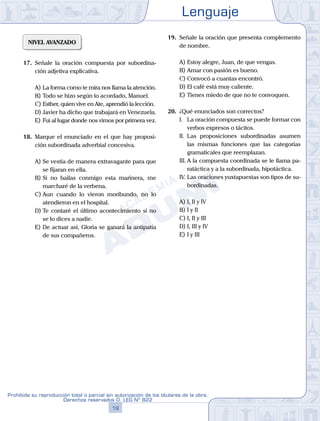 Lenguaje
19
Prohibida su reproducción total o parcial sin autorización de los titulares de la obra.
Derechos reservados D. LEG Nº 822
NIVEL AVANZADO
17.	 Señale la oración compuesta por subordina-
ción adjetiva explicativa.
A)	La forma como te mira nos llama la atención.
B)	Todo se hizo según lo acordado, Manuel.
C)	Esther, quien vive en Ate, aprendió la lección.
D)	Javier ha dicho que trabajará en Venezuela.
E)	Fui al lugar donde nos vimos por primera vez.
18.	 Marque el enunciado en el que hay proposi-
ción subordinada adverbial concesiva.
A)	Se vestía de manera extravagante para que
se fijaran en ella.
B)	Si no bailas conmigo esta marinera, me
marcharé de la verbena.
C)	Aun cuando lo vieron moribundo, no lo
atendieron en el hospital.
D)	Te contaré el último acontecimiento si no
se lo dices a nadie.
E)	De actuar así, Gloria se ganará la antipatía
de sus compañeros.
19.	 Señale la oración que presenta complemento
de nombre.
A)	Estoy alegre, Juan, de que vengas.
B)	Amar con pasión es bueno.
C)	Convocó a cuantas encontró.
D)	El café está muy caliente.
E)	Tienes miedo de que no te convoquen.
20.	 ¿Qué enunciados son correctos?
	 I.	 La oración compuesta se puede formar con
verbos expresos o tácitos.
	 II.	 Las proposiciones subordinadas asumen
las mismas funciones que las categorías
gramaticales que reemplazan.
	 III.	A la compuesta coordinada se le llama pa-
ratáctica y a la subordinada, hipotáctica.
	 IV.	Las oraciones yuxtapuestas son tipos de su-
bordinadas.
A)	I, II y IV	
B)	I y II			
C)	I, II y III
D)	I, III y IV						
E)	I y III
 