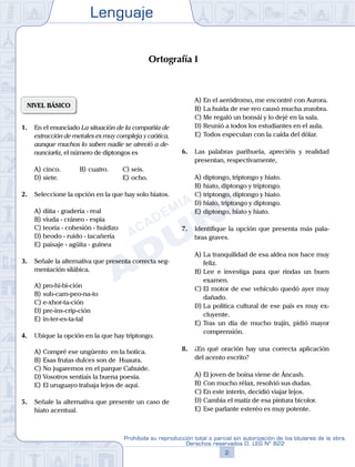 Lenguaje
2
Prohibida su reproducción total o parcial sin autorización de los titulares de la obra.
Derechos reservados D. LEG Nº 822
NIVEL BÁSICO
1.	 En el enunciado La situación de la compañía de
extracción de metales es muy compleja y caótica,
aunque muchos lo saben nadie se atrevió a de-
nunciarla, el número de diptongos es
A)	cinco.	 B)	cuatro.		 C)	seis.
D)	siete.						 E)	ocho.
2.	 Seleccione la opción en la que hay solo hiatos.
A)	diita - gradería - real
B)	viuda - cráneo - espía
C)	teoría - cohesión - huidizo
D)	beodo - ruido - tacañería
E)	paisaje - agüita - guinea
3.	 Señale la alternativa que presenta correcta seg-
mentación silábica.
A)	pro-hi-bi-ción
B)	sub-cam-peo-na-to
C)	e-xhor-ta-ción
D)	pre-ins-crip-ción
E)	in-ter-es-ta-tal
4.	 Ubique la opción en la que hay triptongo.
A)	Compré ese ungüento en la botica.
B)	Esas frutas dulces son de Huaura.
C)	No jugaremos en el parque Cahuide.
D)	Vosotros sentíais la buena poesía.
E)	El uruguayo trabaja lejos de aquí.
5.	 Señale la alternativa que presente un caso de
hiato acentual.
A)	En el aeródromo, me encontré con Aurora.
B)	La huida de ese reo causó mucha zozobra.
C)	Me regaló un bonsái y lo dejé en la sala.
D)	Reunió a todos los estudiantes en el aula.
E)	Todos especulan con la caída del dólar.
6.	 Las palabras parihuela, apreciéis y realidad
presentan, respectivamente,
A)	diptongo, triptongo y hiato.
B)	hiato, diptongo y triptongo.
C)	triptongo, diptongo y hiato.
D)	hiato, triptongo y diptongo.
E)	diptongo, hiato y hiato.
7.	 Identifique la opción que presenta más pala-
bras graves.
A)	La tranquilidad de esa aldea nos hace muy
feliz.
B)	Lee e investiga para que rindas un buen
examen.
C)	El motor de ese vehículo quedó ayer muy
dañado.
D)	La política cultural de ese país es muy ex-
cluyente.
E)	Tras un día de mucho trajín, pidió mayor
comprensión.
8.	 ¿En qué oración hay una correcta aplicación
del acento escrito?
A)	El joven de boina viene de Áncash.
B)	Con mucho rélax, resolvió sus dudas.
C)	En este interín, decidió viajar lejos.
D)	Cambia el matíz de esa pintura bicolor.
E)	Ese parlante esteréo es muy potente.
Ortografía I
 